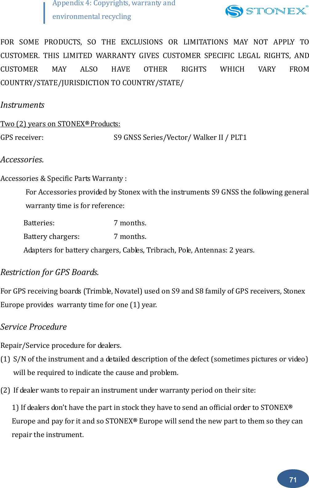       71 Appendix 4: Copyrights, warranty and environmental recycling  FOR  SOME  PRODUCTS,  SO  THE  EXCLUSIONS  OR  LIMITATIONS  MAY  NOT  APPLY  TO CUSTOMER.  THIS  LIMITED  WARRANTY  GIVES  CUSTOMER  SPECIFIC  LEGAL  RIGHTS,  AND CUSTOMER  MAY  ALSO  HAVE  OTHER  RIGHTS  WHICH  VARY  FROM COUNTRY/STATE/JURISDICTION TO COUNTRY/STATE/ Instruments Two (2) years on STONEX&reg;  Products: GPS receiver:       S9 GNSS Series/Vector/ Walker II / PLT1 Accessories. Accessories &amp; Specific Parts Warranty : For Accessories provided by Stonex with the instruments S9 GNSS the following general warranty time is for reference: Batteries:      7 months. Battery chargers:    7 months. Adapters for battery chargers, Cables, Tribrach, Pole, Antennas: 2 years. Restriction for GPS Boards. For GPS receiving boards (Trimble, Novatel) used on S9 and S8 family of GPS receivers, Stonex Europe provides  warranty time for one (1) year. Service Procedure Repair/Service procedure for dealers. (1) S/N of the instrument and a detailed description of the defect (sometimes pictures or video) will be required to indicate the cause and problem. (2) If dealer wants to repair an instrument under warranty period on their site: 1) If dealers don&rsquo;t have the part in stock they have to send an official order to STONEX&reg; Europe and pay for it and so STONEX&reg; Europe will send the new part to them so they can repair the instrument. 
