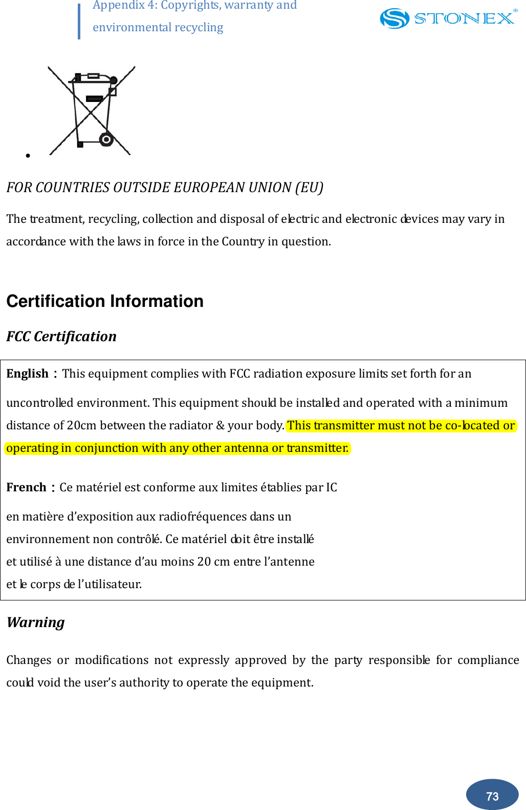        73 Appendix 4: Copyrights, warranty and environmental recycling    FOR COUNTRIES OUTSIDE EUROPEAN UNION (EU) The treatment, recycling, collection and disposal of electric and electronic devices may vary in accordance with the laws in force in the Country in question.  Certification Information FCC Certification English：This equipment complies with FCC radiation exposure limits set forth for an uncontrolled environment. This equipment should be installed and operated with a minimum distance of 20cm between the radiator &amp; your body. This transmitter must not be co-located or operating in conjunction with any other antenna or transmitter. French：Ce mat&eacute;riel est conforme aux limites &eacute;tablies par IC  en mati&egrave;re d&rsquo;exposition aux radiofr&eacute;quences dans un  environnement non contr&ocirc;l&eacute;. Ce mat&eacute;riel doit &ecirc;tre install&eacute;  et utilis&eacute; &agrave; une distance d&rsquo;au moins 20 cm entre l&rsquo;antenne  et le corps de l&rsquo;utilisateur.  Warning Changes  or  modifications  not  expressly  approved  by  the  party  responsible  for  compliance could void the user&rsquo;s authority to operate the equipment. 