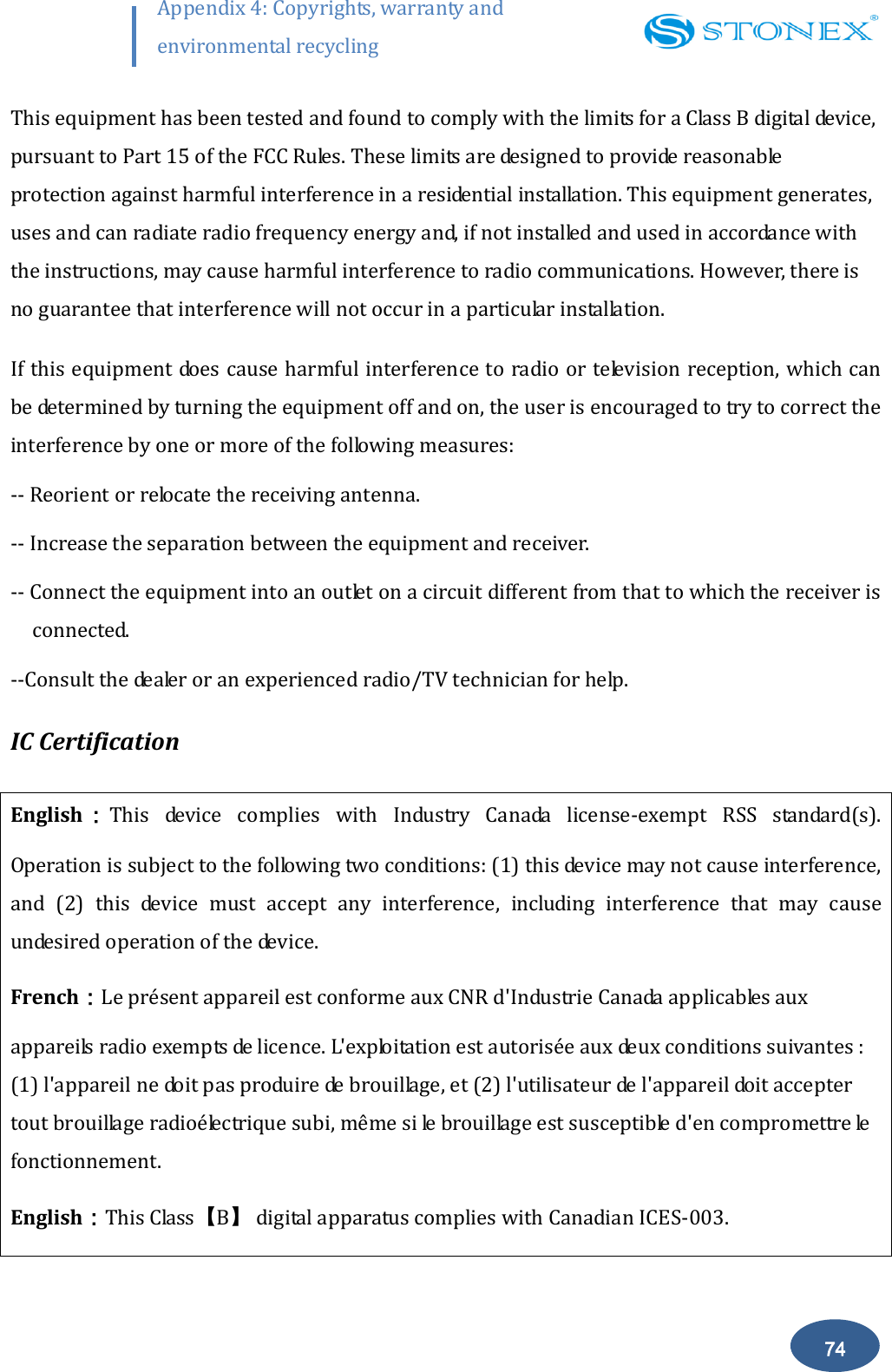        74 Appendix 4: Copyrights, warranty and environmental recycling  This equipment has been tested and found to comply with the limits for a Class B digital device, pursuant to Part 15 of the FCC Rules. These limits are designed to provide reasonable protection against harmful interference in a residential installation. This equipment generates, uses and can radiate radio frequency energy and, if not installed and used in accordance with the instructions, may cause harmful interference to radio communications. However, there is no guarantee that interference will not occur in a particular installation. If this equipment does cause harmful interference to radio or television reception, which can be determined by turning the equipment off and on, the user is encouraged to try to correct the interference by one or more of the following measures: -- Reorient or relocate the receiving antenna. -- Increase the separation between the equipment and receiver. -- Connect the equipment into an outlet on a circuit different from that to which the receiver is connected. --Consult the dealer or an experienced radio/TV technician for help. IC Certification English：This  device  complies  with  Industry  Canada  license-exempt  RSS  standard(s). Operation is subject to the following two conditions: (1) this device may not cause interference, and  (2)  this  device  must  accept  any  interference,  including  interference  that  may  cause undesired operation of the device. French：Le pr&eacute;sent appareil est conforme aux CNR d'Industrie Canada applicables aux appareils radio exempts de licence. L'exploitation est autoris&eacute;e aux deux conditions suivantes : (1) l'appareil ne doit pas produire de brouillage, et (2) l'utilisateur de l'appareil doit accepter tout brouillage radio&eacute;lectrique subi, m&ecirc;me si le brouillage est susceptible d'en compromettre le fonctionnement. English：This Class【B】 digital apparatus complies with Canadian ICES-003. 