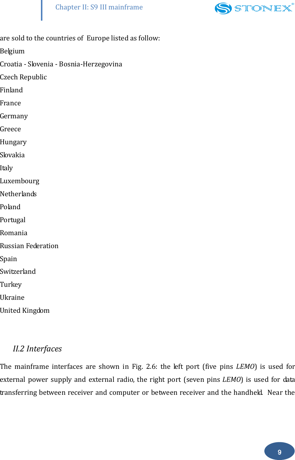        Chapter II: S9 III mainframe 9 are sold to the countries of  Europe listed as follow: Belgium Croatia - Slovenia - Bosnia-Herzegovina Czech Republic Finland France Germany Greece Hungary Slovakia Italy Luxembourg Netherlands Poland Portugal Romania Russian Federation Spain Switzerland Turkey Ukraine United Kingdom  II.2 Interfaces The  mainframe  interfaces  are  shown  in  Fig.  2.6:  the  left  port  (five  pins  LEMO)  is  used  for external  power supply  and external  radio,  the  right port  (seven  pins LEMO)  is  used  for  data transferring between receiver and computer or between receiver and the handheld.  Near the 