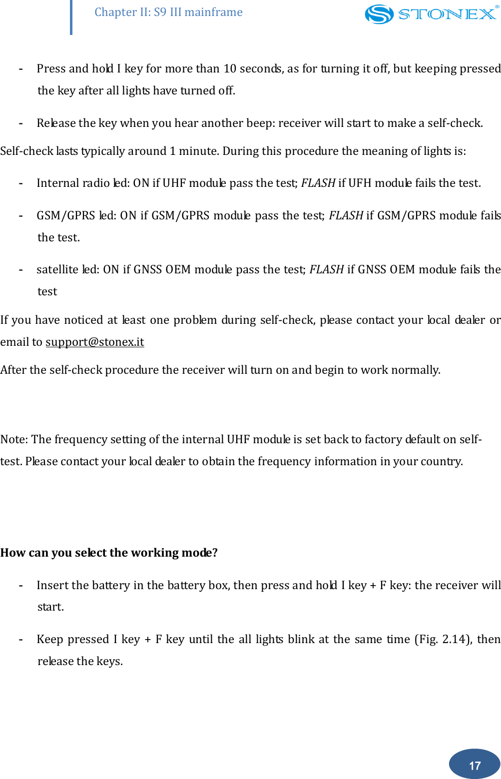        Chapter II: S9 III mainframe 17 - Press and hold I key for more than 10 seconds, as for turning it off, but keeping pressed the key after all lights have turned off.  - Release the key when you hear another beep: receiver will start to make a self-check.  Self-check lasts typically around 1 minute. During this procedure the meaning of lights is: - Internal radio led: ON if UHF module pass the test; FLASH if UFH module fails the test. - GSM/GPRS led: ON if GSM/GPRS module pass the test; FLASH if GSM/GPRS module fails the test. - satellite led: ON if GNSS OEM module pass the test; FLASH if GNSS OEM module fails the test If you have noticed at least  one problem during self-check, please contact your  local dealer or email to support@stonex.it After the self-check procedure the receiver will turn on and begin to work normally.   Note: The frequency setting of the internal UHF module is set back to factory default on self-test. Please contact your local dealer to obtain the frequency information in your country.    How can you select the working mode? - Insert the battery in the battery box, then press and hold I key + F key: the receiver will start. - Keep pressed I key  + F  key until the  all lights  blink at  the same  time (Fig. 2.14),  then release the keys. 