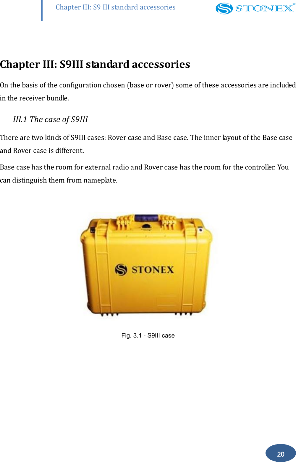        20 Chapter III: S9 III standard accessories  Chapter III: S9III standard accessories On the basis of the configuration chosen (base or rover) some of these accessories are included in the receiver bundle. III.1 The case of S9III There are two kinds of S9III cases: Rover case and Base case. The inner layout of the Base case and Rover case is different.  Base case has the room for external radio and Rover case has the room for the controller. You can distinguish them from nameplate.   Fig. 3.1 - S9III case  