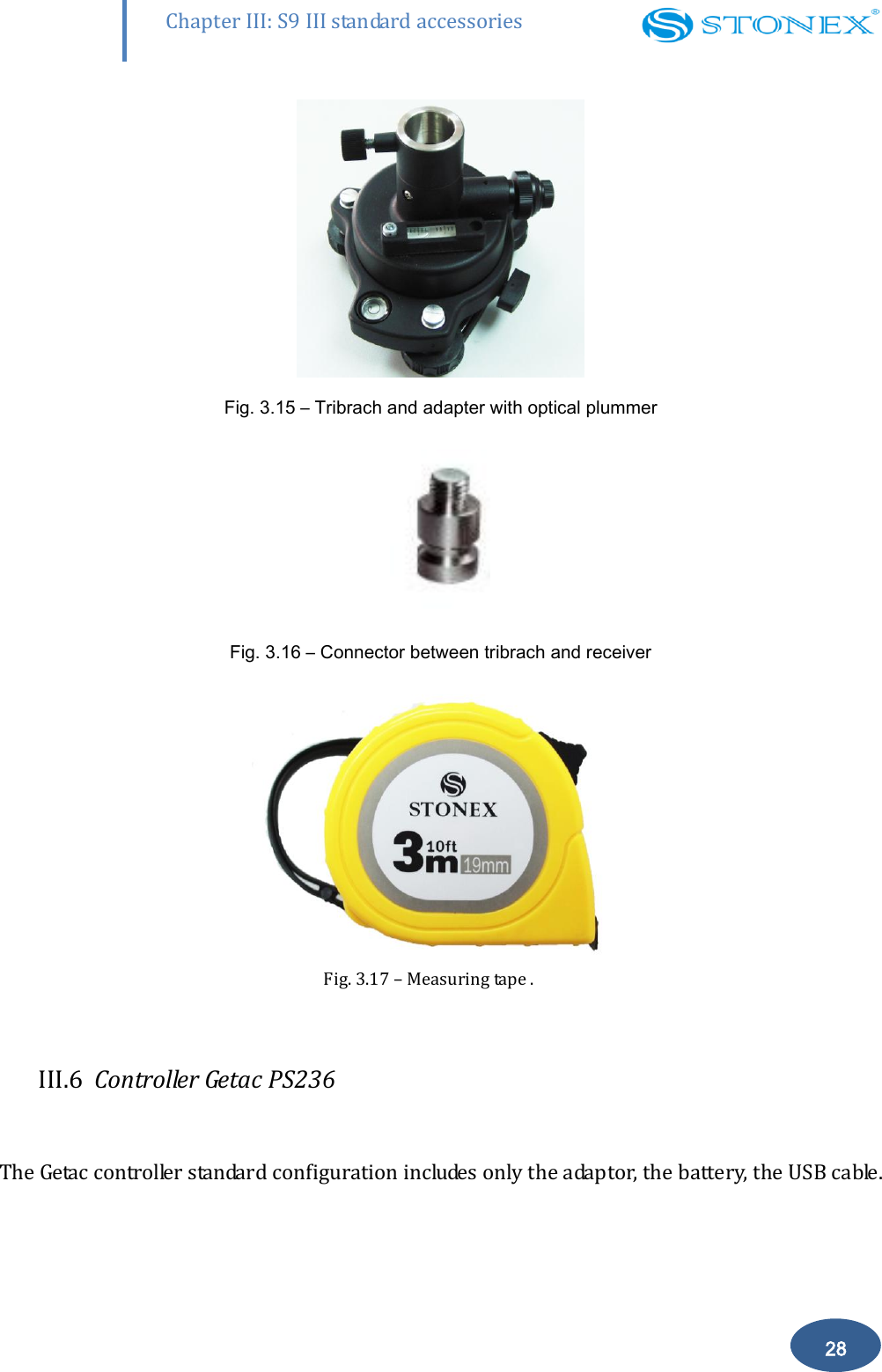        28 Chapter III: S9 III standard accessories  Fig. 3.15 &ndash; Tribrach and adapter with optical plummer  Fig. 3.16 &ndash; Connector between tribrach and receiver  Fig. 3.17 &ndash; Measuring tape .  III.6  Controller Getac PS236  The Getac controller standard configuration includes only the adaptor, the battery, the USB cable. 