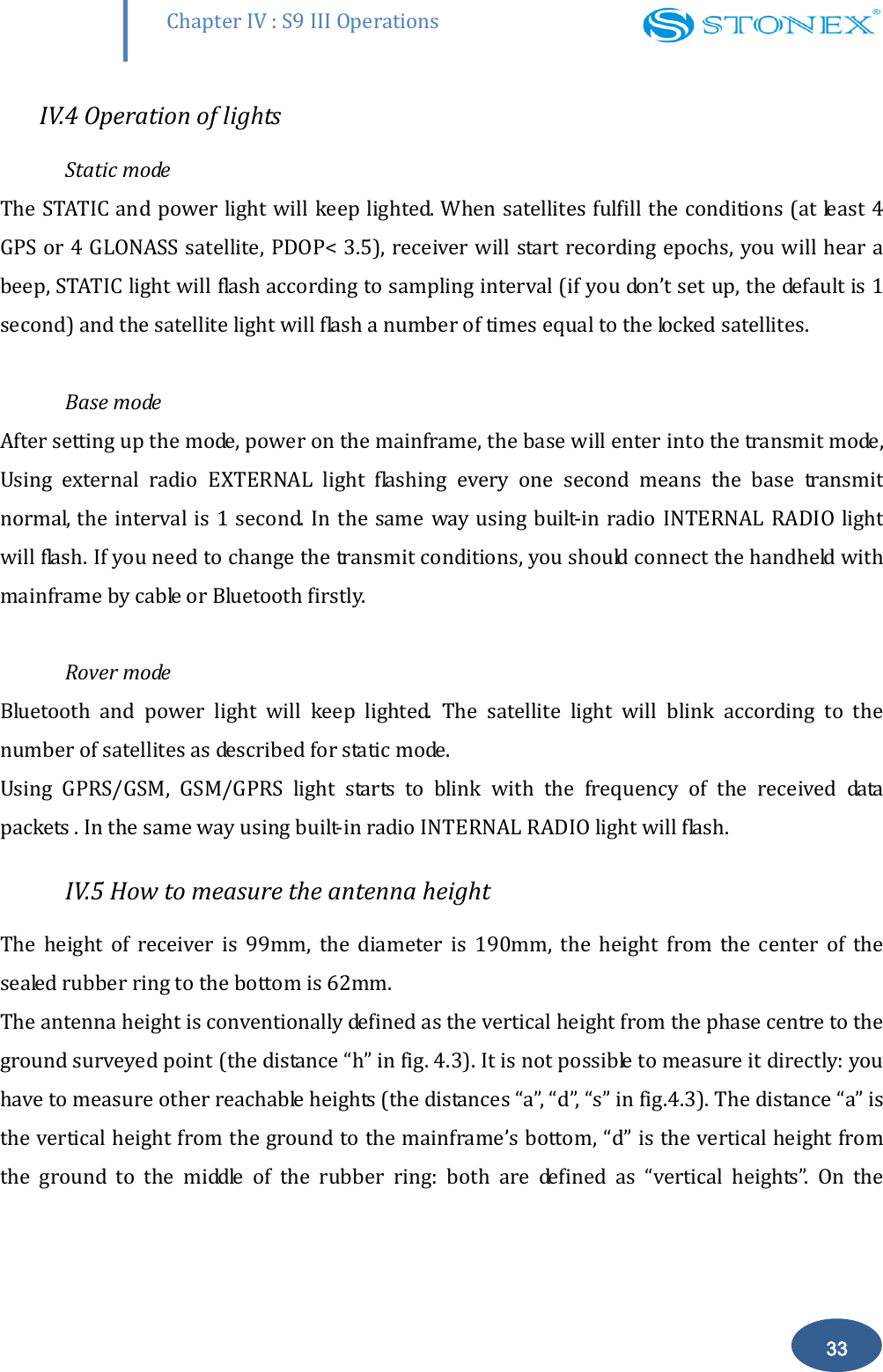        Chapter IV : S9 III Operations 33 IV.4 Operation of lights Static mode The STATIC and power light will keep lighted. When satellites fulfill the conditions (at least 4 GPS or 4 GLONASS satellite, PDOP< 3.5), receiver will start recording epochs, you will hear a beep, STATIC light will flash according to sampling interval (if you don&rsquo;t set up, the default is 1 second) and the satellite light will flash a number of times equal to the locked satellites.    Base mode  After setting up the mode, power on the mainframe, the base will enter into the transmit mode, Using  external  radio  EXTERNAL  light  flashing  every  one  second  means  the  base  transmit normal, the interval is 1 second. In the same  way using built-in radio INTERNAL RADIO light will flash. If you need to change the transmit conditions, you should connect the handheld with mainframe by cable or Bluetooth firstly.   Rover mode Bluetooth  and  power  light  will  keep  lighted.  The  satellite  light  will  blink  according  to  the number of satellites as described for static mode.  Using  GPRS/GSM,  GSM/GPRS  light  starts  to  blink  with  the  frequency  of  the  received  data packets . In the same way using built-in radio INTERNAL RADIO light will flash. IV.5 How to measure the antenna height The  height  of  receiver  is  99mm,  the  diameter  is  190mm,  the  height  from  the  center  of  the sealed rubber ring to the bottom is 62mm.  The antenna height is conventionally defined as the vertical height from the phase centre to the ground surveyed point (the distance &ldquo;h&rdquo; in fig. 4.3). It is not possible to measure it directly: you have to measure other reachable heights (the distances &ldquo;a&rdquo;, &ldquo;d&rdquo;, &ldquo;s&rdquo; in fig.4.3). The distance &ldquo;a&rdquo; is the vertical height from the ground to the mainframe&rsquo;s bottom, &ldquo;d&rdquo; is the vertical height from the  ground  to  the  middle  of  the  rubber  ring:  both  are  defined  as  &ldquo;vertical  heights&rdquo;.  On  the 