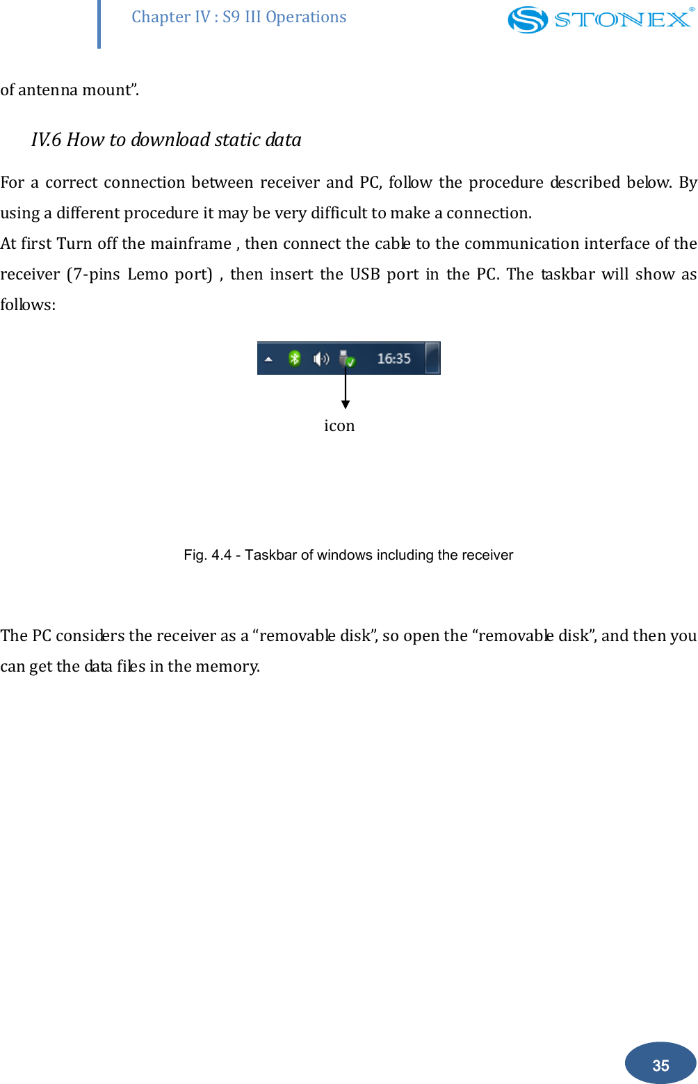        Chapter IV : S9 III Operations 35 of antenna mount&rdquo;.  IV.6 How to download static data For a correct  connection  between  receiver  and PC,  follow the  procedure described  below.  By using a different procedure it may be very difficult to make a connection.  At first Turn off the mainframe , then connect the cable to the communication interface of the receiver  (7-pins  Lemo  port)  ,  then  insert  the  USB  port  in  the  PC.  The  taskbar  will  show  as follows:     Fig. 4.4 - Taskbar of windows including the receiver  The PC considers the receiver as a &ldquo;removable disk&rdquo;, so open the &ldquo;removable disk&rdquo;, and then you can get the data files in the memory.   icon 