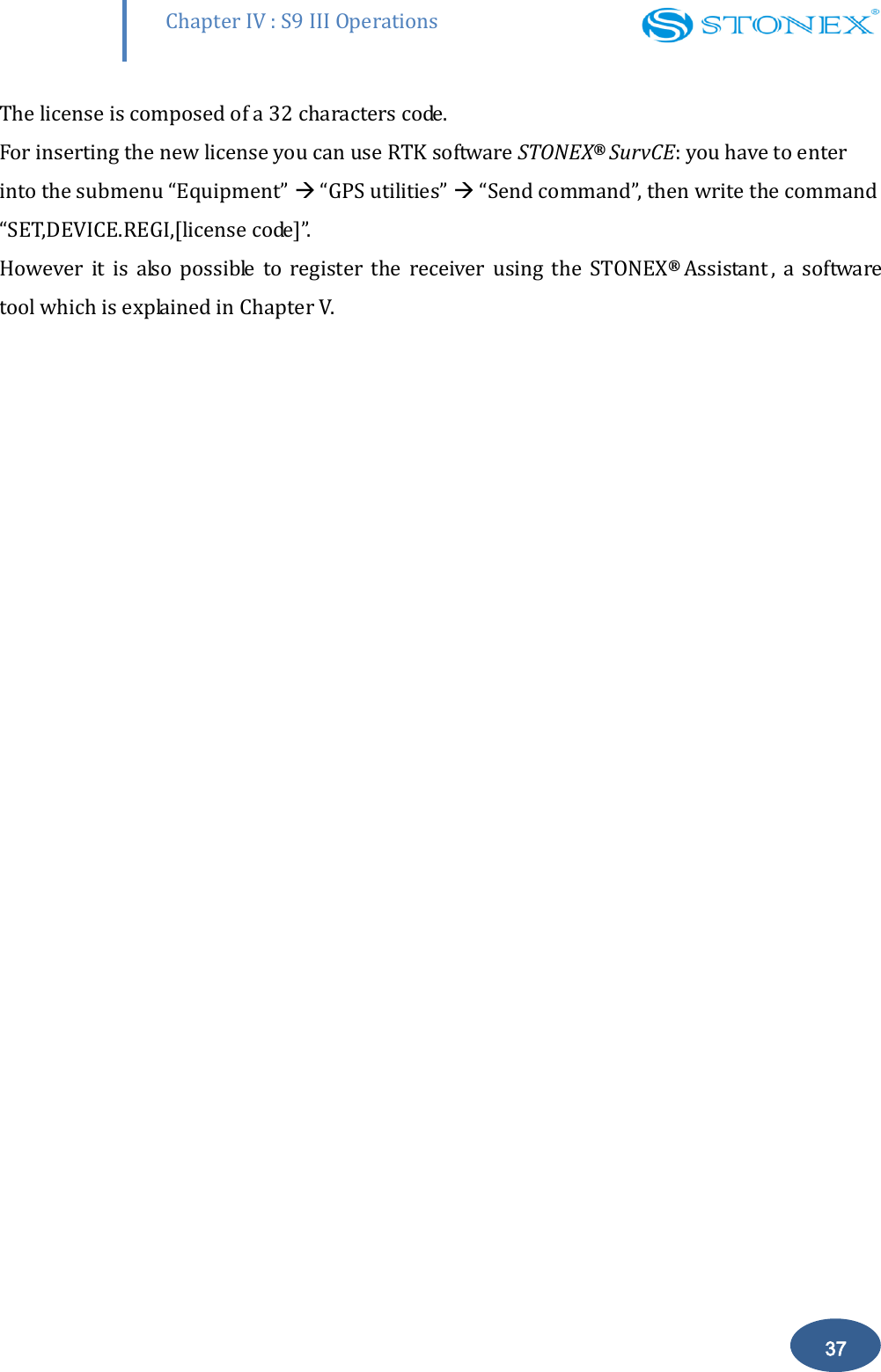        Chapter IV : S9 III Operations 37 The license is composed of a 32 characters code. For inserting the new license you can use RTK software STONEX&reg; SurvCE: you have to enter into the submenu &ldquo;Equipment&rdquo;  &ldquo;GPS utilities&rdquo;  &ldquo;Send command&rdquo;, then write the command &ldquo;SET,DEVICE.REGI,[license code]&rdquo;. However  it  is  also  possible  to  register  the  receiver  using  the  STONEX&reg;  Assistant ,  a  software tool which is explained in Chapter V.   