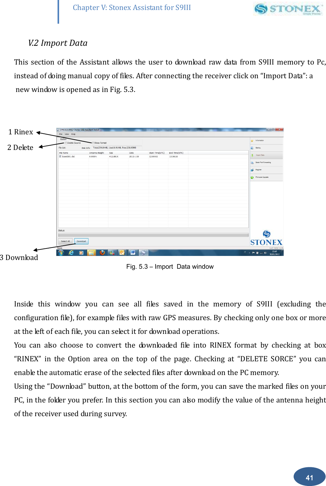        41 Chapter V: Stonex Assistant for S9III DefRadSettings V.2 Import Data This  section  of the  Assistant  allows  the user  to download  raw  data  from S9III memory  to  Pc, instead of doing manual copy of files. After connecting the receiver click on &ldquo;Import Data&rdquo;: a  new window is opened as in Fig. 5.3.   Fig. 5.3 &ndash; Import  Data window  Inside  this  window  you  can  see  all  files  saved  in  the  memory  of  S9III  (excluding  the configuration file), for example files with raw GPS measures. By checking only one box or more  at the left of each file, you can select it for download operations. You  can  also  choose  to  convert  the  downloaded  file  into  RINEX  format  by  checking  at  box &ldquo;RINEX&rdquo;  in  the  Option  area  on  the  top  of  the  page.  Checking  at  &ldquo;DELETE  SORCE&rdquo;  you  can enable the automatic erase of the selected files after download on the PC memory. Using the &ldquo;Download&rdquo; button, at the bottom of the form, you can save the marked files on your PC, in the folder you prefer. In this section you can also modify the value of the antenna height of the receiver used during survey. 1 Rinex   2 Delete 3 Download 