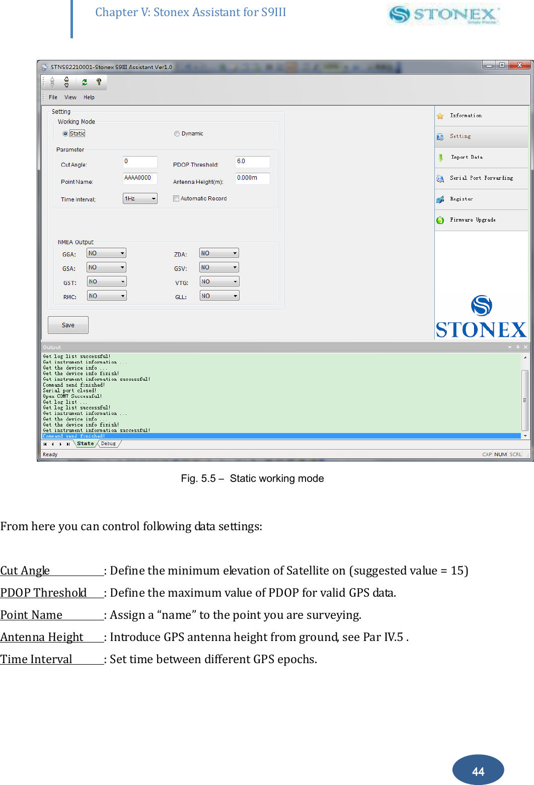        44 Chapter V: Stonex Assistant for S9III DefRadSettings  Fig. 5.5 &ndash;  Static working mode  From here you can control following data settings:  Cut Angle  : Define the minimum elevation of Satellite on (suggested value = 15) PDOP Threshold  : Define the maximum value of PDOP for valid GPS data. Point Name  : Assign a &ldquo;name&rdquo; to the point you are surveying. Antenna Height  : Introduce GPS antenna height from ground, see Par IV.5 . Time Interval  : Set time between different GPS epochs. 