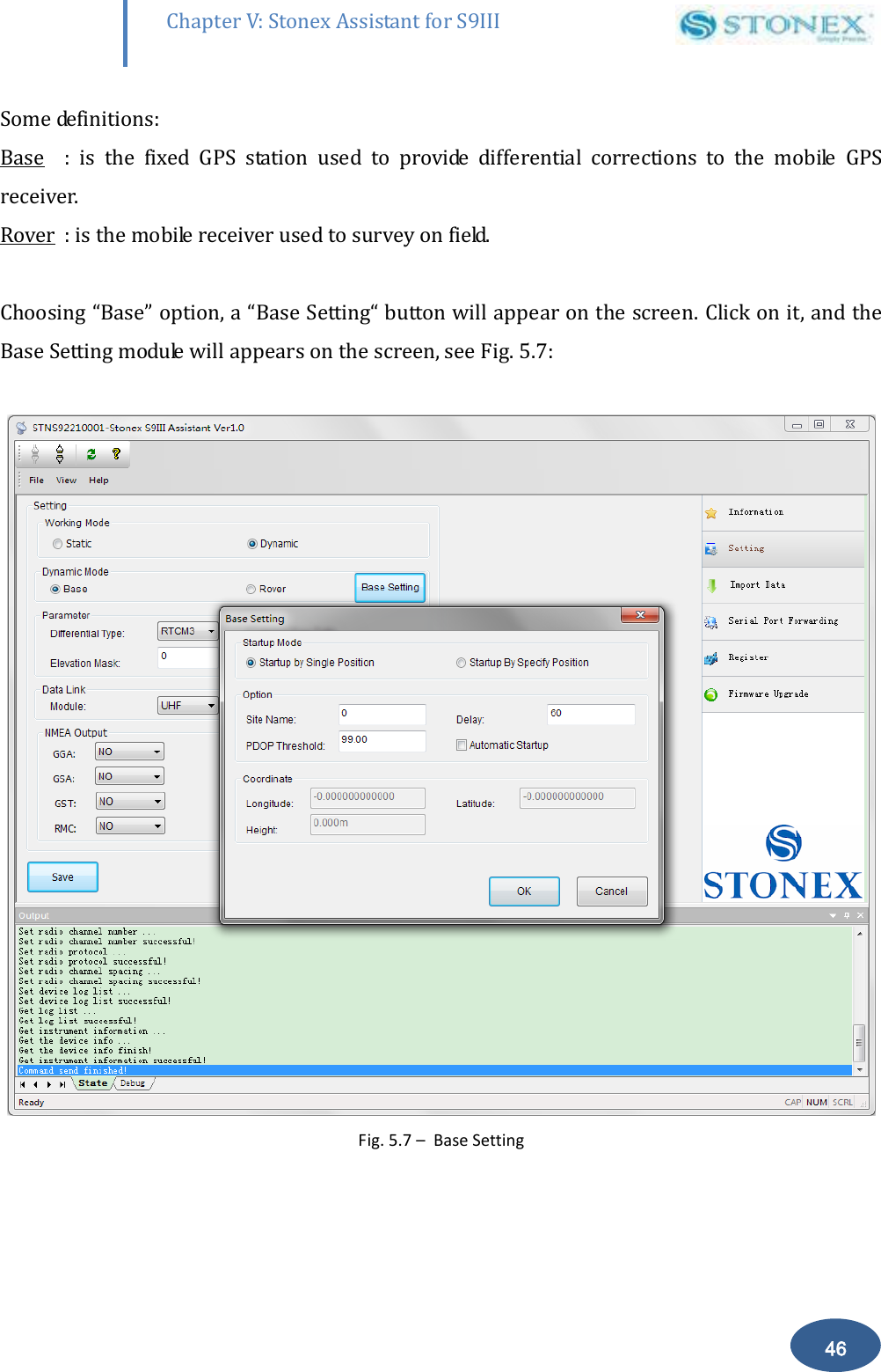        46 Chapter V: Stonex Assistant for S9III DefRadSettings Some definitions: Base  :  is  the  fixed  GPS  station  used  to  provide  differential  corrections  to  the  mobile  GPS receiver. Rover  : is the mobile receiver used to survey on field.  Choosing &ldquo;Base&rdquo; option, a &ldquo;Base Setting&ldquo; button will appear on the screen. Click on it, and the Base Setting module will appears on the screen, see Fig. 5.7:   Fig. 5.7 &ndash;  Base Setting  