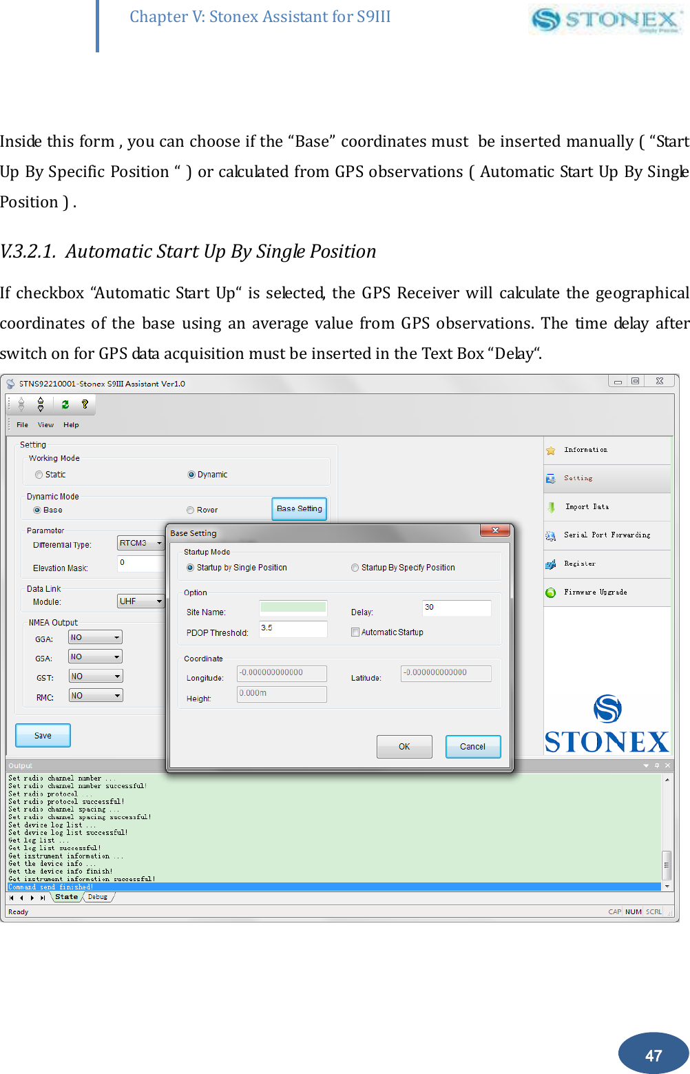        47 Chapter V: Stonex Assistant for S9III DefRadSettings  Inside this form , you can choose if the &ldquo;Base&rdquo; coordinates must  be inserted manually ( &ldquo;Start Up By Specific Position &ldquo; ) or calculated from GPS observations ( Automatic Start Up By Single Position ) . V.3.2.1.  Automatic Start Up By Single Position  If  checkbox  &ldquo;Automatic  Start  Up&ldquo;  is  selected,  the  GPS  Receiver will  calculate  the  geographical coordinates  of  the  base  using  an  average  value  from  GPS  observations.  The  time  delay  after switch on for GPS data acquisition must be inserted in the Text Box &ldquo;Delay&ldquo;.  