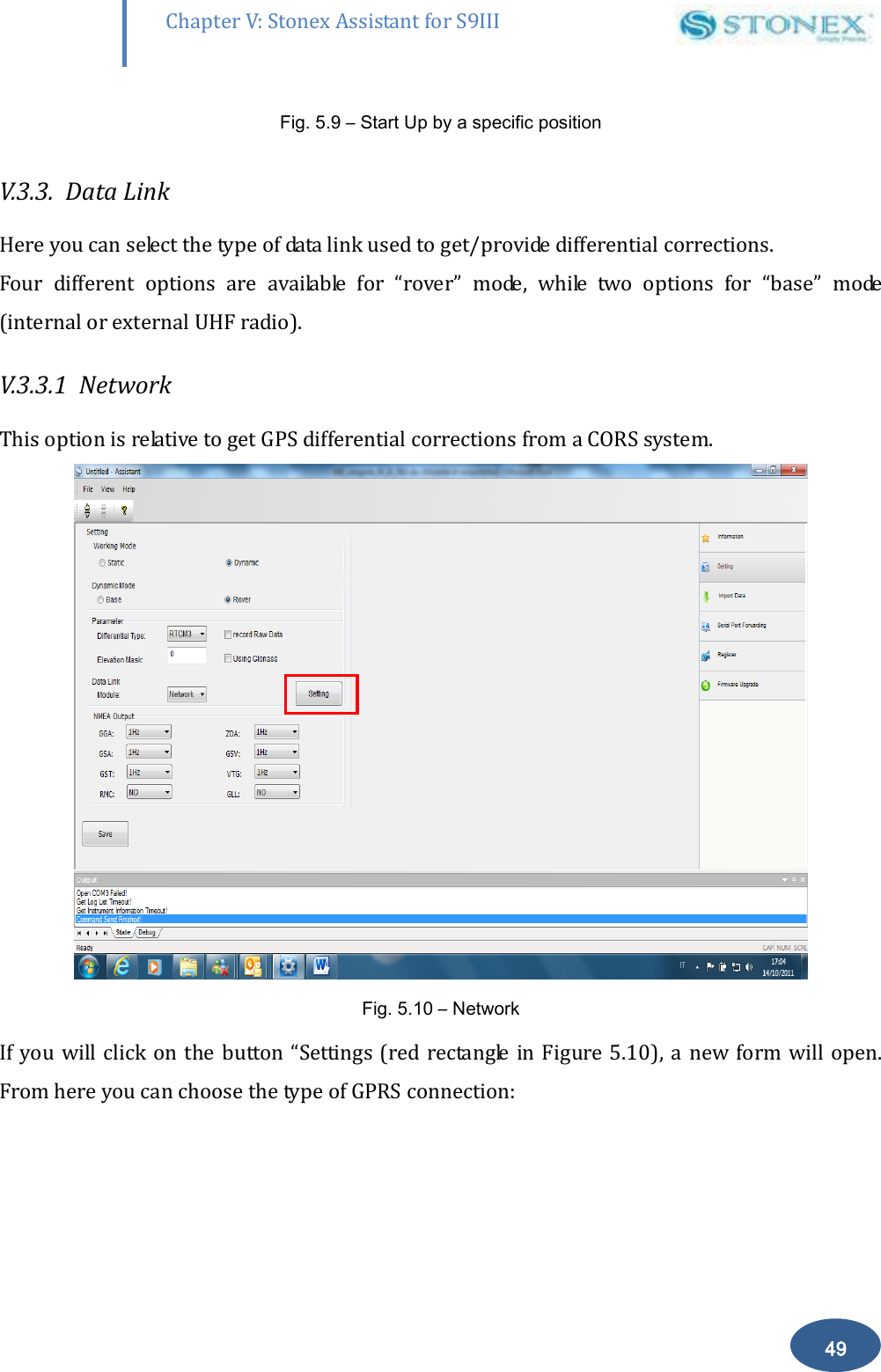       49 Chapter V: Stonex Assistant for S9III DefRadSettings Fig. 5.9 &ndash; Start Up by a specific position   V.3.3.  Data Link   Here you can select the type of data link used to get/provide differential corrections. Four  different  options  are  available  for  &ldquo;rover&rdquo;  mode,  while  two  options  for  &ldquo;base&rdquo;  mode (internal or external UHF radio). V.3.3.1  Network This option is relative to get GPS differential corrections from a CORS system.  Fig. 5.10 &ndash; Network  If you will click on  the button &ldquo;Settings (red rectangle in Figure 5.10),  a new form will open. From here you can choose the type of GPRS connection: 