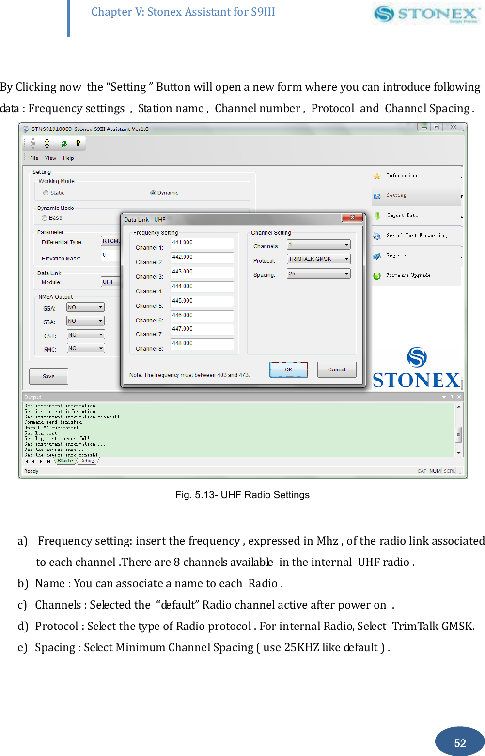        52 Chapter V: Stonex Assistant for S9III DefRadSettings  By Clicking now  the &ldquo;Setting &rdquo; Button will open a new form where you can introduce following data : Frequency settings  ,  Station name ,  Channel number ,  Protocol  and  Channel Spacing .  Fig. 5.13- UHF Radio Settings  a)  Frequency setting: insert the frequency , expressed in Mhz , of the radio link associated to each channel .There are 8 channels available  in the internal  UHF radio .  b) Name : You can associate a name to each  Radio .  c) Channels : Selected the  &ldquo;default&rdquo; Radio channel active after power on  . d) Protocol : Select the type of Radio protocol . For internal Radio, Select  TrimTalk GMSK. e) Spacing : Select Minimum Channel Spacing ( use 25KHZ like default ) . 