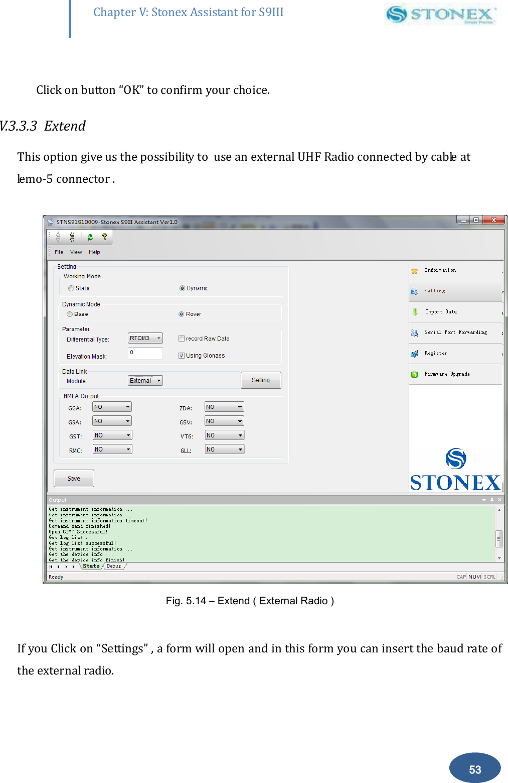        53 Chapter V: Stonex Assistant for S9III DefRadSettings  Click on button &ldquo;OK&rdquo; to confirm your choice.  V.3.3.3  Extend  This option give us the possibility to  use an external UHF Radio connected by cable at lemo-5 connector .   Fig. 5.14 &ndash; Extend ( External Radio )  If you Click on &ldquo;Settings&rdquo; , a form will open and in this form you can insert the baud rate of the external radio.  