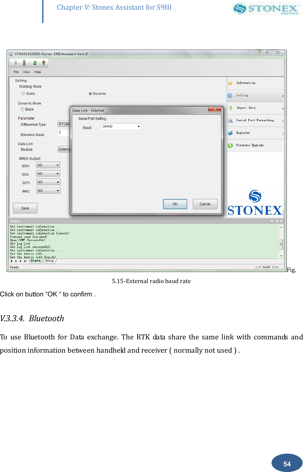       54 Chapter V: Stonex Assistant for S9III DefRadSettings  Fig. 5.15-External radio baud rate Click on button &ldquo;OK &ldquo; to confirm . V.3.3.4.  Bluetooth  To  use  Bluetooth  for  Data  exchange.  The  RTK  data  share  the  same  link  with  commands  and position information between handheld and receiver ( normally not used ) . 
