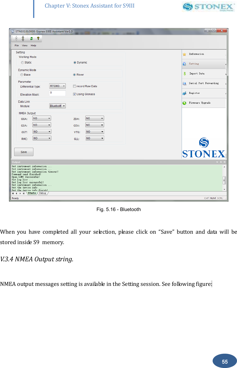        55 Chapter V: Stonex Assistant for S9III DefRadSettings  Fig. 5.16 - Bluetooth  When  you  have  completed  all  your  selection,  please  click  on  &ldquo;Save&rdquo;  button  and  data  will  be stored inside S9  memory. V.3.4 NMEA Output string.   NMEA output messages setting is available in the Setting session. See following figure: 