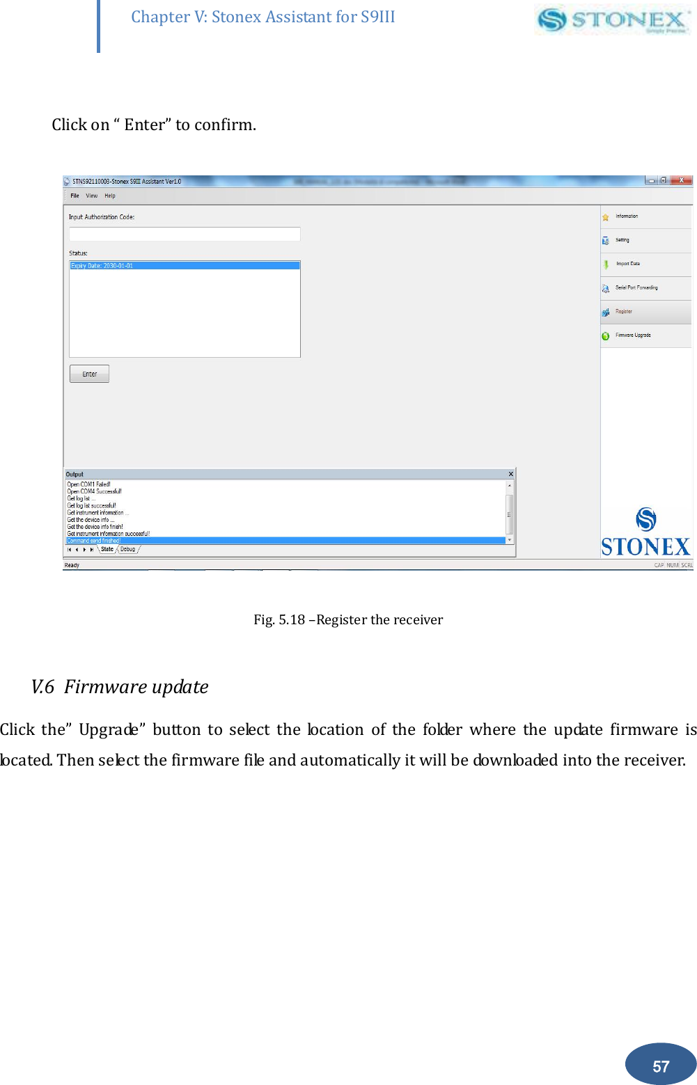        57 Chapter V: Stonex Assistant for S9III DefRadSettings  Click on &ldquo; Enter&rdquo; to confirm.    Fig. 5.18 &ndash;Register the receiver  V.6  Firmware update Click  the&rdquo;  Upgrade&rdquo;  button  to  select  the  location  of  the  folder  where  the  update  firmware  is located. Then select the firmware file and automatically it will be downloaded into the receiver.   