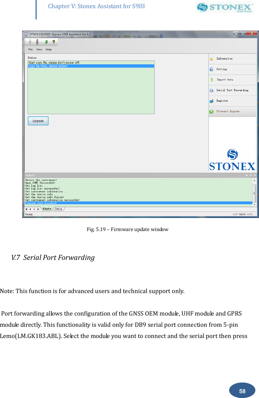        58 Chapter V: Stonex Assistant for S9III DefRadSettings  Fig. 5.19 &ndash; Firmware update window  V.7  Serial Port Forwarding   Note: This function is for advanced users and technical support only.   Port forwarding allows the configuration of the GNSS OEM module, UHF module and GPRS module directly. This functionality is valid only for DB9 serial port connection from 5-pin Lemo(LM.GK183.ABL). Select the module you want to connect and the serial port then press 