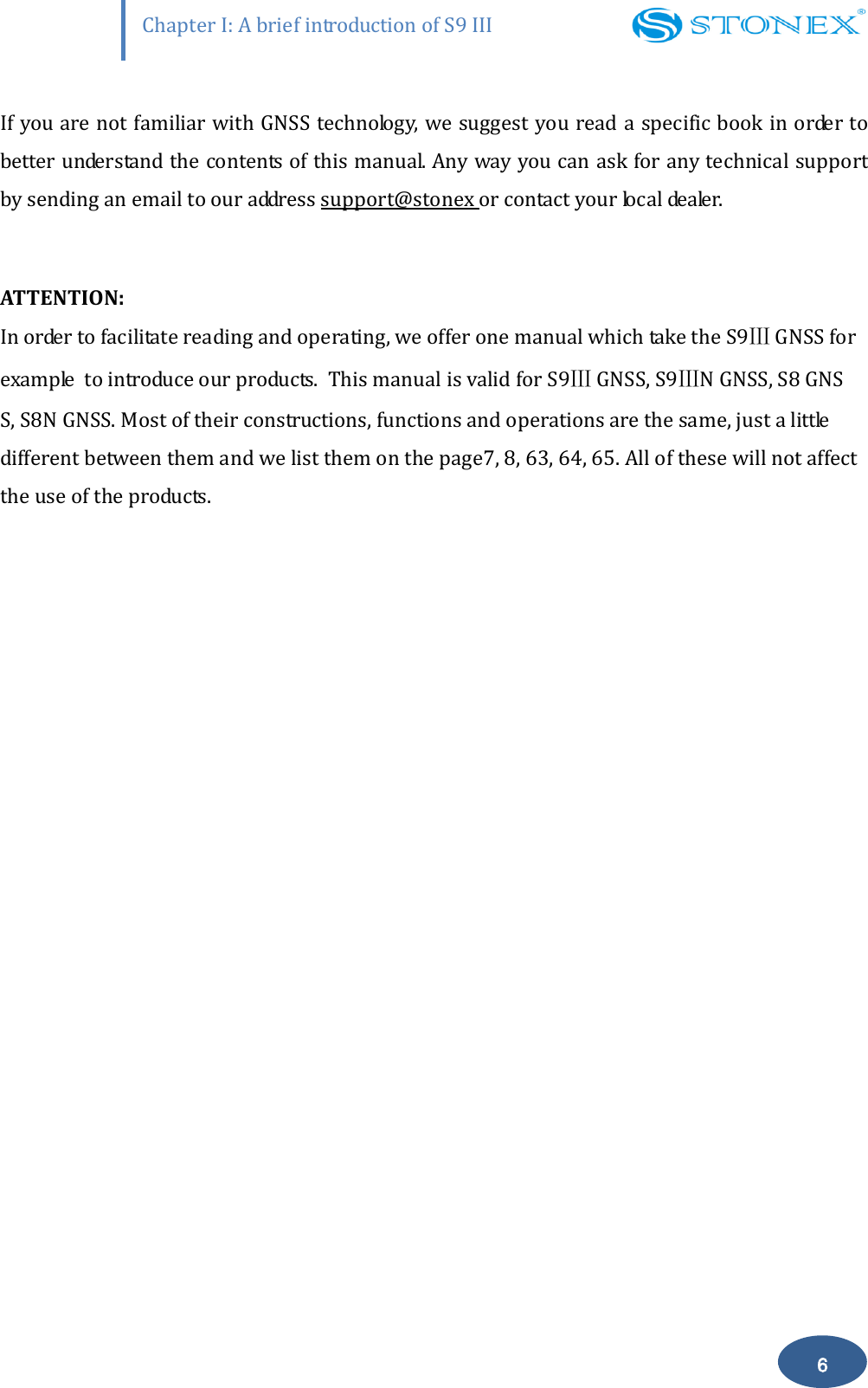                    Chapter I: A brief introduction of S9 III 6 If you are not familiar with GNSS technology, we suggest you read a specific book in order to better understand the contents of this manual. Any way you can ask for any technical support by sending an email to our address support@stonex or contact your local dealer.    ATTENTION: In order to facilitate reading and operating, we offer one manual which take the S9Ⅲ GNSS for example  to introduce our products.  This manual is valid for S9Ⅲ GNSS, S9ⅢN GNSS, S8 GNS S, S8N GNSS. Most of their constructions, functions and operations are the same, just a little different between them and we list them on the page7, 8, 63, 64, 65. All of these will not affect the use of the products.    