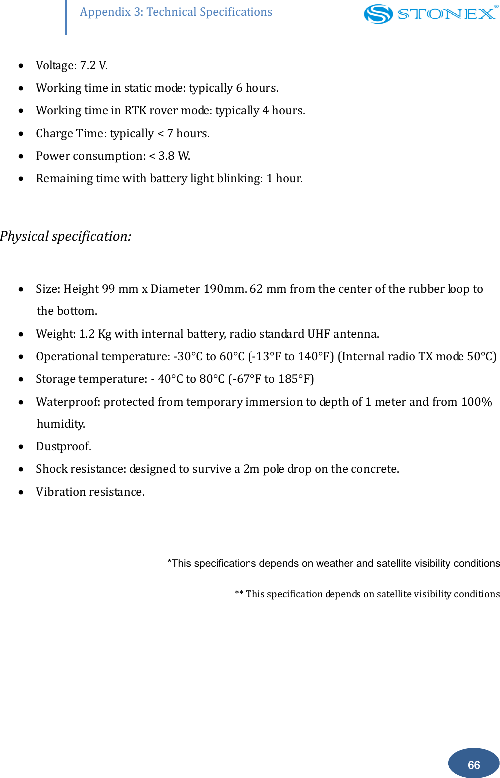        66 Appendix 3: Technical Specifications  Voltage: 7.2 V.  Working time in static mode: typically 6 hours.  Working time in RTK rover mode: typically 4 hours.  Charge Time: typically < 7 hours.  Power consumption: < 3.8 W.  Remaining time with battery light blinking: 1 hour.  Physical specification:   Size: Height 99 mm x Diameter 190mm. 62 mm from the center of the rubber loop to the bottom.  Weight: 1.2 Kg with internal battery, radio standard UHF antenna.  Operational temperature: -30&deg;C to 60&deg;C (-13&deg;F to 140&deg;F) (Internal radio TX mode 50&deg;C )  Storage temperature: - 40&deg;C to 80&deg;C (-67&deg;F to 185&deg;F)  Waterproof: protected from temporary immersion to depth of 1 meter and from 100% humidity.  Dustproof.  Shock resistance: designed to survive a 2m pole drop on the concrete.  Vibration resistance.  *This specifications depends on weather and satellite visibility conditions ** This specification depends on satellite visibility conditions  
