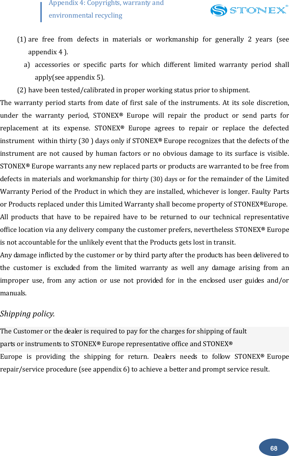        68 Appendix 4: Copyrights, warranty and environmental recycling  (1) are  free  from  defects  in  materials  or  workmanship  for  generally  2  years  (see appendix 4 ). a) accessories  or  specific  parts  for  which  different  limited  warranty  period  shall apply(see appendix 5). (2) have been tested/calibrated in proper working status prior to shipment. The  warranty  period  starts  from  date  of  first  sale  of  the  instruments.  At  its  sole  discretion, under  the  warranty  period,  STONEX&reg;  Europe  will  repair  the  product  or  send  parts  for replacement  at  its  expense.  STONEX&reg;  Europe  agrees  to  repair  or  replace  the  defected instrument  within thirty (30 ) days only if STONEX&reg; Europe recognizes that the defects of the instrument  are  not caused by  human  factors  or  no  obvious  damage  to  its  surface is  visible. STONEX&reg; Europe warrants any new replaced parts or products are warranted to be free from defects in materials and workmanship for thirty (30) days or for the remainder of the Limited Warranty Period of the Product in which they are installed, whichever is longer. Faulty Parts or Products replaced under this Limited Warranty shall become property of STONEX&reg;Europe. All  products  that  have  to  be  repaired  have  to  be  returned  to  our  technical  representative office location via any delivery company the customer prefers, nevertheless STONEX&reg; Europe is not accountable for the unlikely event that the Products gets lost in transit. Any damage inflicted by the customer or by third party after the products has been delivered to the  customer  is  excluded  from  the  limited  warranty  as  well  any  damage  arising  from  an improper  use,  from  any  action  or  use  not  provided  for  in  the  enclosed  user  guides  and/or manuals. Shipping policy. The Customer or the dealer is required to pay for the charges for shipping of fault  parts or instruments to STONEX&reg; Europe representative office and STONEX&reg;  Europe  is  providing  the  shipping  for  return.  Dealers  needs  to  follow  STONEX&reg;   Europe repair/service procedure (see appendix 6) to achieve a better and prompt service result. 