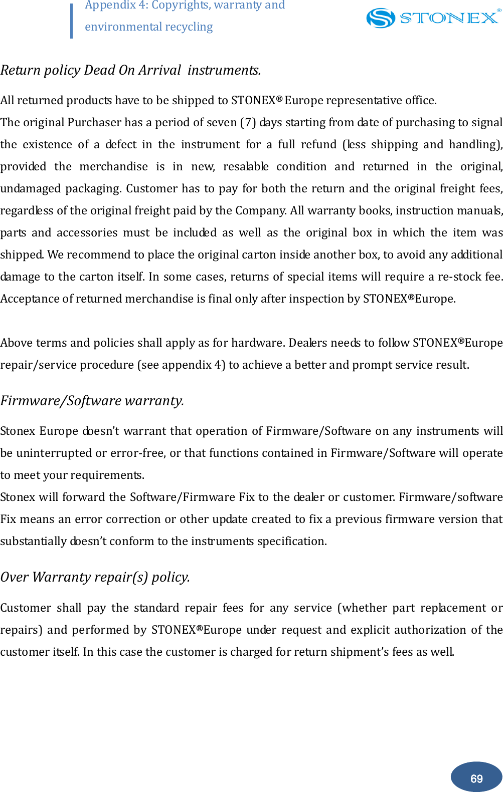        69 Appendix 4: Copyrights, warranty and environmental recycling  Return policy Dead On Arrival  instruments. All returned products have to be shipped to STONEX&reg;  Europe representative office. The original Purchaser has a period of seven (7) days starting from date of purchasing to signal the  existence  of  a  defect  in  the  instrument  for  a  full  refund  (less  shipping  and  handling), provided  the  merchandise  is  in  new,  resalable  condition  and  returned  in  the  original, undamaged packaging. Customer has to pay for both the return and the original freight fees, regardless of the original freight paid by the Company. All warranty books, instruction manuals, parts  and  accessories  must  be  included  as  well  as  the  original  box  in  which  the  item  was shipped. We recommend to place the original carton inside another box, to avoid any additional damage to the carton itself. In some cases, returns of special items will require a re-stock fee. Acceptance of returned merchandise is final only after inspection by STONEX&reg;Europe.  Above terms and policies shall apply as for hardware. Dealers needs to follow STONEX&reg;Europe repair/service procedure (see appendix 4) to achieve a better and prompt service result. Firmware/Software warranty. Stonex Europe doesn&rsquo;t warrant that operation of Firmware/Software on any instruments will be uninterrupted or error-free, or that functions contained in Firmware/Software will operate to meet your requirements. Stonex will forward the Software/Firmware Fix to the dealer or customer. Firmware/software Fix means an error correction or other update created to fix a previous firmware version that substantially doesn&rsquo;t conform to the instruments specification. Over Warranty repair(s) policy. Customer  shall  pay  the  standard  repair  fees  for  any  service  (whether  part  replacement  or repairs)  and  performed  by  STONEX&reg;Europe  under  request  and  explicit  authorization  of  the customer itself. In this case the customer is charged for return shipment&rsquo;s fees as well. 
