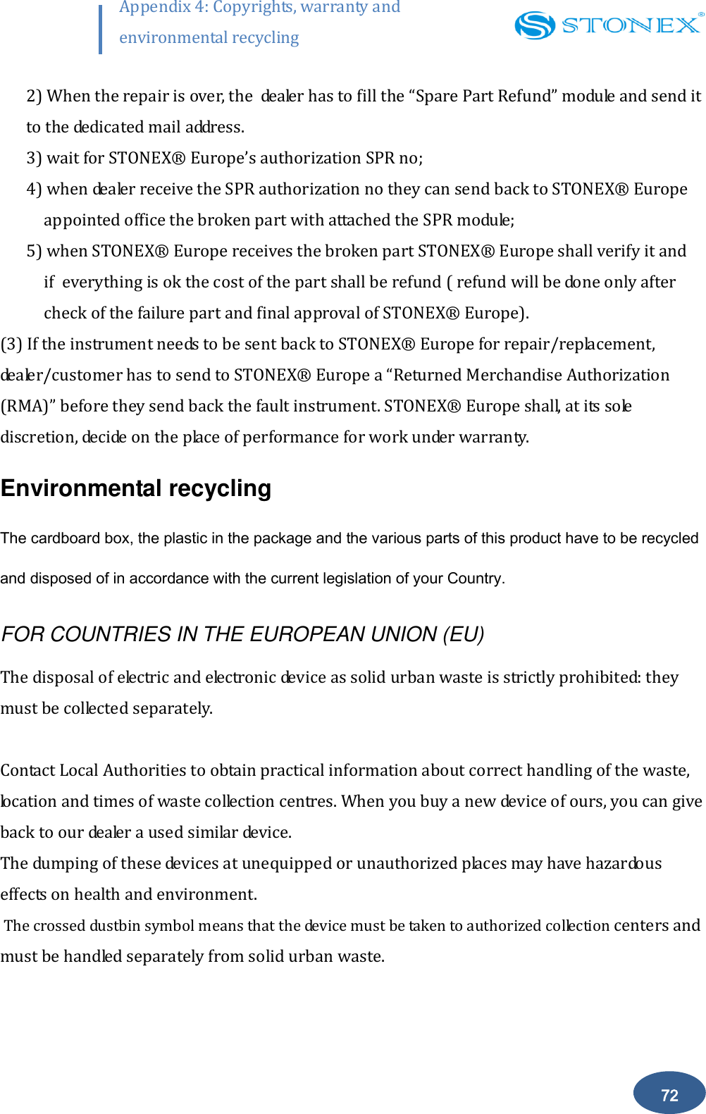       72 Appendix 4: Copyrights, warranty and environmental recycling  2) When the repair is over, the  dealer has to fill the &ldquo;Spare Part Refund&rdquo; module and send it to the dedicated mail address. 3) wait for STONEX&reg; Europe&rsquo;s authorization SPR no; 4) when dealer receive the SPR authorization no they can send back to STONEX&reg;  Europe appointed office the broken part with attached the SPR module; 5) when STONEX&reg;  Europe receives the broken part STONEX&reg;  Europe shall verify it and if  everything is ok the cost of the part shall be refund ( refund will be done only after  check of the failure part and final approval of STONEX&reg;  Europe). (3) If the instrument needs to be sent back to STONEX&reg;  Europe for repair/replacement, dealer/customer has to send to STONEX&reg;  Europe a &ldquo;Returned Merchandise Authorization (RMA)&rdquo; before they send back the fault instrument. STONEX&reg;  Europe shall, at its sole discretion, decide on the place of performance for work under warranty. Environmental recycling The cardboard box, the plastic in the package and the various parts of this product have to be recycled and disposed of in accordance with the current legislation of your Country. FOR COUNTRIES IN THE EUROPEAN UNION (EU) The disposal of electric and electronic device as solid urban waste is strictly prohibited: they must be collected separately.  Contact Local Authorities to obtain practical information about correct handling of the waste, location and times of waste collection centres. When you buy a new device of ours, you can give back to our dealer a used similar device.   The dumping of these devices at unequipped or unauthorized places may have hazardous effects on health and environment.  The crossed dustbin symbol means that the device must be taken to authorized collection centers and must be handled separately from solid urban waste.                                                        