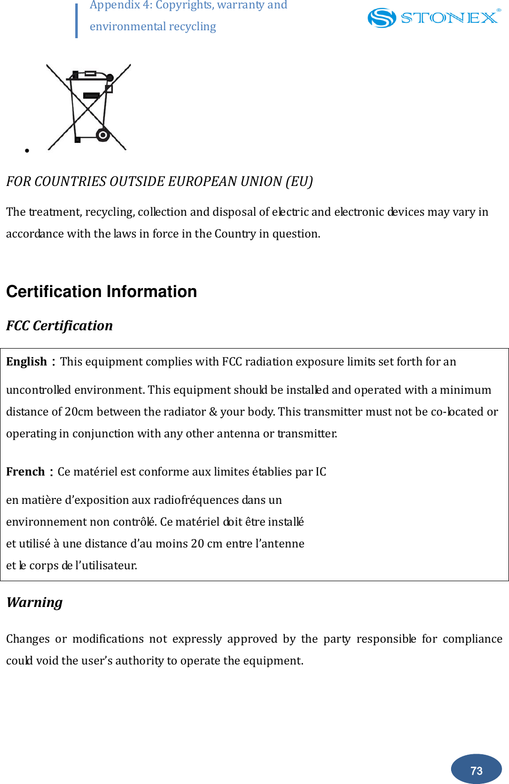        73 Appendix 4: Copyrights, warranty and environmental recycling    FOR COUNTRIES OUTSIDE EUROPEAN UNION (EU) The treatment, recycling, collection and disposal of electric and electronic devices may vary in accordance with the laws in force in the Country in question.  Certification Information FCC Certification English：This equipment complies with FCC radiation exposure limits set forth for an uncontrolled environment. This equipment should be installed and operated with a minimum distance of 20cm between the radiator &amp; your body. This transmitter must not be co-located or operating in conjunction with any other antenna or transmitter. French：Ce mat&eacute;riel est conforme aux limites &eacute;tablies par IC  en mati&egrave;re d&rsquo;exposition aux radiofr&eacute;quences dans un  environnement non contr&ocirc;l&eacute;. Ce mat&eacute;riel doit &ecirc;tre install&eacute;  et utilis&eacute; &agrave; une distance d&rsquo;au moins 20 cm entre l&rsquo;antenne  et le corps de l&rsquo;utilisateur.  Warning Changes  or  modifications  not  expressly  approved  by  the  party  responsible  for  compliance could void the user&rsquo;s authority to operate the equipment. 