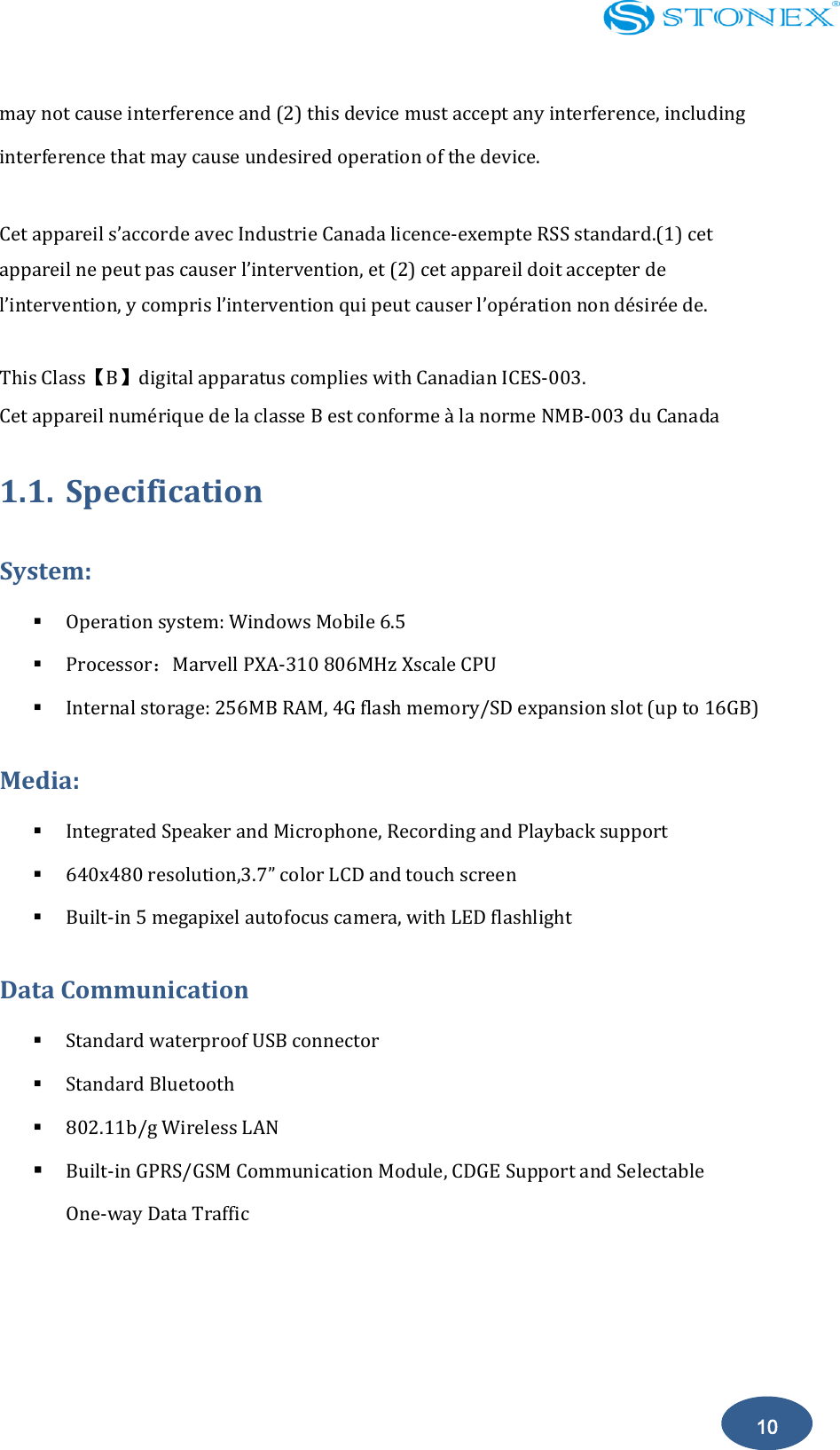   10 may not cause interference and (2) this device must accept any interference, including interference that may cause undesired operation of the device.  Cet appareil s&rsquo;accorde avec Industrie Canada licence-exempte RSS standard.(1) cet appareil ne peut pas causer l&rsquo;intervention, et (2) cet appareil doit accepter de l&rsquo;intervention, y compris l&rsquo;intervention qui peut causer l&rsquo;op&eacute;ration non d&eacute;sir&eacute;e de.  This Class【B】digital apparatus complies with Canadian ICES-003. Cet appareil num&eacute;rique de la classe B est conforme &agrave; la norme NMB-003 du Canada 1.1. Specification System:                                                  Operation system: Windows Mobile 6.5    Processor：Marvell PXA-310 806MHz Xscale CPU  Internal storage: 256MB RAM, 4G flash memory/SD expansion slot (up to 16GB) Media:  Integrated Speaker and Microphone, Recording and Playback support    640x480 resolution,3.7&rdquo; color LCD and touch screen  Built-in 5 megapixel autofocus camera, with LED flashlight Data Communication  Standard waterproof USB connector  Standard Bluetooth  802.11b/g Wireless LAN  Built-in GPRS/GSM Communication Module, CDGE Support and Selectable      One-way Data Traffic 