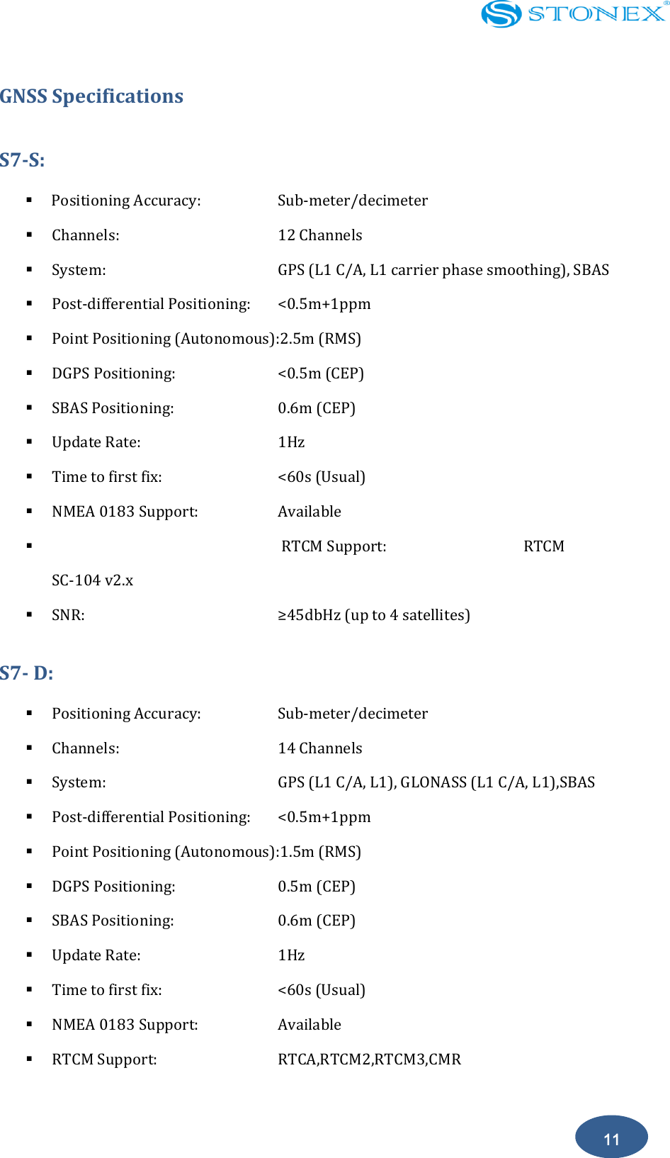    11 GNSS Specifications S7-S:  Positioning Accuracy:      Sub-meter/decimeter  Channels:           12 Channels  System:            GPS (L1 C/A, L1 carrier phase smoothing), SBAS  Post-differential Positioning:  <0.5m+1ppm  Point Positioning (Autonomous):2.5m (RMS)  DGPS Positioning:        <0.5m (CEP)  SBAS Positioning:        0.6m (CEP)  Update Rate:          1Hz  Time to first fix:        <60s (Usual)  NMEA 0183 Support:      Available  RTCM Support:                                RTCM SC-104 v2.x  SNR:       &ge;45dbHz (up to 4 satellites) S7- D:  Positioning Accuracy:      Sub-meter/decimeter  Channels:           14 Channels  System:            GPS (L1 C/A, L1), GLONASS (L1 C/A, L1),SBAS  Post-differential Positioning:  <0.5m+1ppm  Point Positioning (Autonomous):1.5m (RMS)  DGPS Positioning:        0.5m (CEP)  SBAS Positioning:        0.6m (CEP)  Update Rate:          1Hz  Time to first fix:        <60s (Usual)  NMEA 0183 Support:      Available  RTCM Support:        RTCA,RTCM2,RTCM3,CMR 