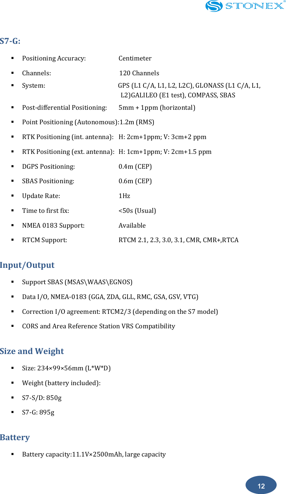    12 S7-G:                                         Positioning Accuracy:      Centimeter  Channels:                 120 Channels  System:                                          GPS (L1 C/A, L1, L2, L2C), GLONASS (L1 C/A, L1,     L2)GALILEO (E1 test), COMPASS, SBAS     Post-differential Positioning:  5mm + 1ppm (horizontal)  Point Positioning (Autonomous):1.2m (RMS)  RTK Positioning (int. antenna):  H: 2cm+1ppm; V: 3cm+2 ppm  RTK Positioning (ext. antenna):  H: 1cm+1ppm; V: 2cm+1.5 ppm  DGPS Positioning:        0.4m (CEP)  SBAS Positioning:        0.6m (CEP)  Update Rate:          1Hz  Time to first fix:        <50s (Usual)  NMEA 0183 Support:      Available  RTCM Support:        RTCM 2.1, 2.3, 3.0, 3.1, CMR, CMR+,RTCA Input/Output                                                                                                                 Support SBAS (MSAS\WAAS\EGNOS)  Data I/O, NMEA-0183 (GGA, ZDA, GLL, RMC, GSA, GSV, VTG)  Correction I/O agreement: RTCM2/3 (depending on the S7 model)  CORS and Area Reference Station VRS Compatibility Size and Weight                                                                          Size: 234&times;99&times;56mm (L*W*D)  Weight (battery included):    S7-S/D: 850g  S7-G: 895g Battery  Battery capacity:11.1V&times;2500mAh, large capacity 