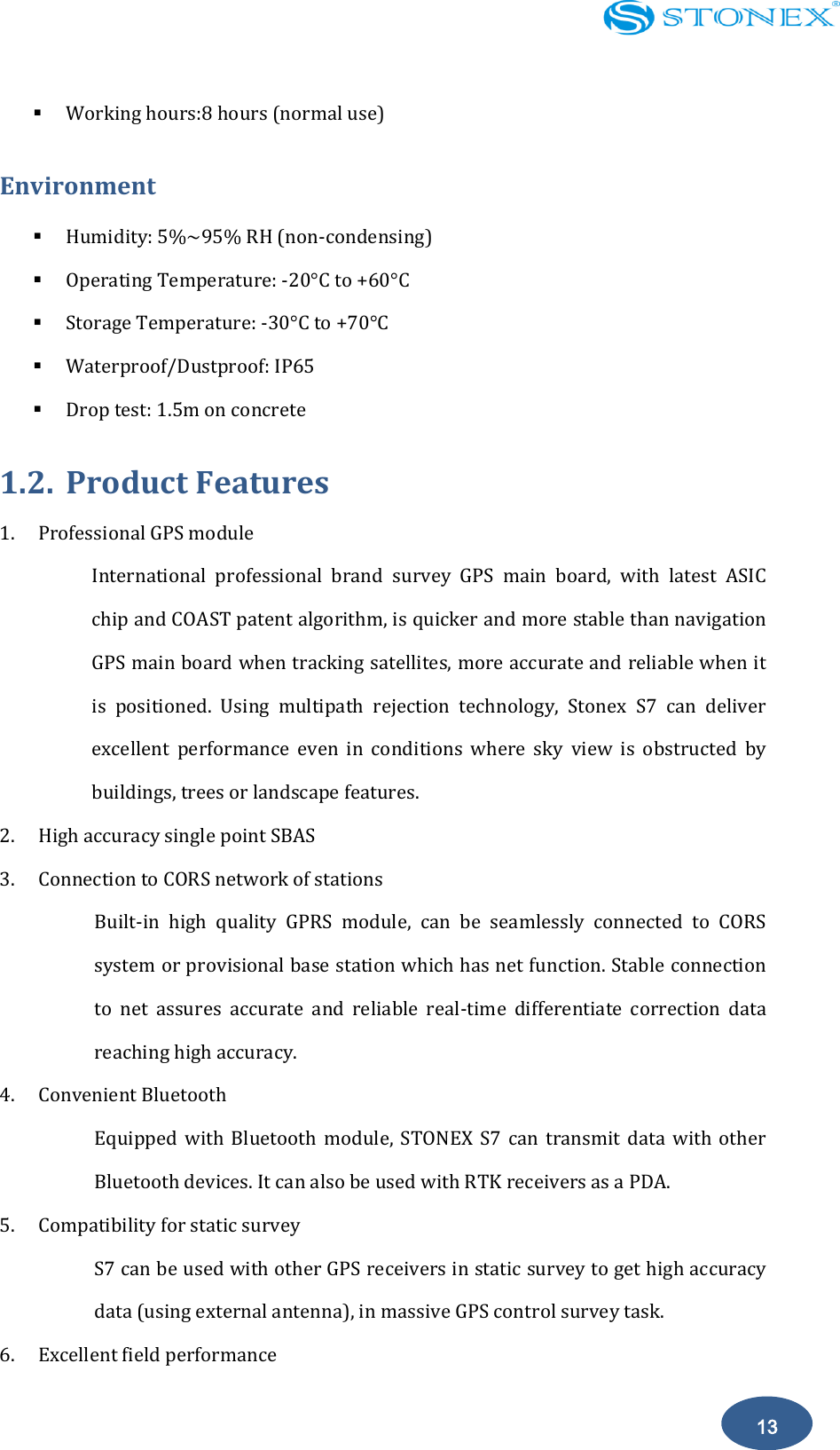    13  Working hours:8 hours (normal use) Environment                                                                                 Humidity: 5%~95% RH (non-condensing)  Operating Temperature: -20&deg;C to +60&deg;C  Storage Temperature: -30&deg;C to +70&deg;C    Waterproof/Dustproof: IP65  Drop test: 1.5m on concrete 1.2. Product Features 1. Professional GPS module International  professional  brand  survey  GPS  main  board,  with  latest  ASIC chip and COAST patent algorithm, is quicker and more stable than navigation GPS main board when tracking satellites, more accurate and reliable when it is  positioned.  Using  multipath  rejection  technology,  Stonex  S7  can  deliver excellent  performance  even  in  conditions  where  sky  view  is  obstructed  by buildings, trees or landscape features. 2. High accuracy single point SBAS 3. Connection to CORS network of stations Built-in  high  quality  GPRS  module,  can  be  seamlessly  connected  to  CORS system or provisional base station which has net function. Stable connection to  net  assures  accurate  and  reliable  real-time  differentiate  correction  data reaching high accuracy.   4. Convenient Bluetooth Equipped  with  Bluetooth  module,  STONEX  S7  can  transmit  data with other Bluetooth devices. It can also be used with RTK receivers as a PDA.   5. Compatibility for static survey S7 can be used with other GPS receivers in static survey to get high accuracy data (using external antenna), in massive GPS control survey task. 6. Excellent field performance 
