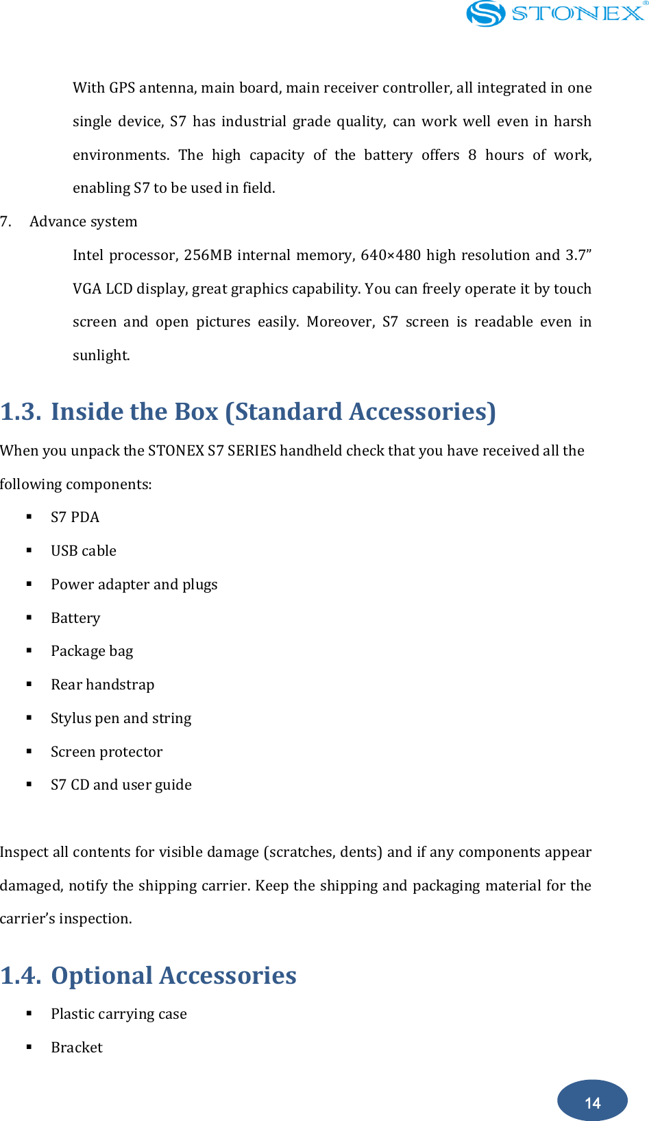    14 With GPS antenna, main board, main receiver controller, all integrated in one single  device,  S7  has  industrial  grade  quality,  can  work  well  even  in  harsh environments.  The  high  capacity  of  the  battery  offers  8  hours  of  work, enabling S7 to be used in field.   7. Advance system Intel processor,  256MB  internal  memory, 640&times;480 high resolution  and  3.7&rdquo; VGA LCD display, great graphics capability. You can freely operate it by touch screen  and  open  pictures  easily.  Moreover,  S7  screen  is  readable  even  in sunlight. 1.3. Inside the Box (Standard Accessories) When you unpack the STONEX S7 SERIES handheld check that you have received all the following components:  S7 PDA  USB cable  Power adapter and plugs  Battery  Package bag  Rear handstrap  Stylus pen and string  Screen protector  S7 CD and user guide  Inspect all contents for visible damage (scratches, dents) and if any components appear damaged, notify the shipping carrier. Keep the shipping and packaging material for the carrier&rsquo;s inspection. 1.4. Optional Accessories  Plastic carrying case  Bracket 