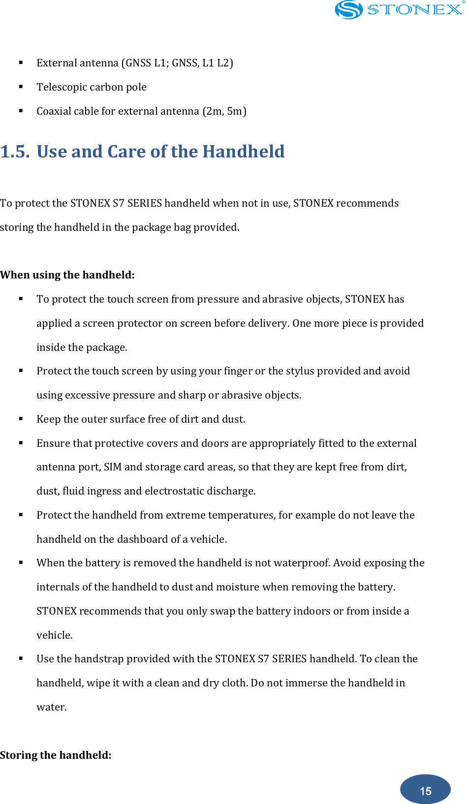    15  External antenna (GNSS L1; GNSS, L1 L2)  Telescopic carbon pole  Coaxial cable for external antenna (2m, 5m) 1.5. Use and Care of the Handheld  To protect the STONEX S7 SERIES handheld when not in use, STONEX recommends storing the handheld in the package bag provided.  When using the handheld:  To protect the touch screen from pressure and abrasive objects, STONEX has applied a screen protector on screen before delivery. One more piece is provided inside the package.  Protect the touch screen by using your finger or the stylus provided and avoid using excessive pressure and sharp or abrasive objects.  Keep the outer surface free of dirt and dust.  Ensure that protective covers and doors are appropriately fitted to the external antenna port, SIM and storage card areas, so that they are kept free from dirt, dust, fluid ingress and electrostatic discharge.  Protect the handheld from extreme temperatures, for example do not leave the handheld on the dashboard of a vehicle.  When the battery is removed the handheld is not waterproof. Avoid exposing the internals of the handheld to dust and moisture when removing the battery. STONEX recommends that you only swap the battery indoors or from inside a vehicle.  Use the handstrap provided with the STONEX S7 SERIES handheld. To clean the handheld, wipe it with a clean and dry cloth. Do not immerse the handheld in water.  Storing the handheld: 