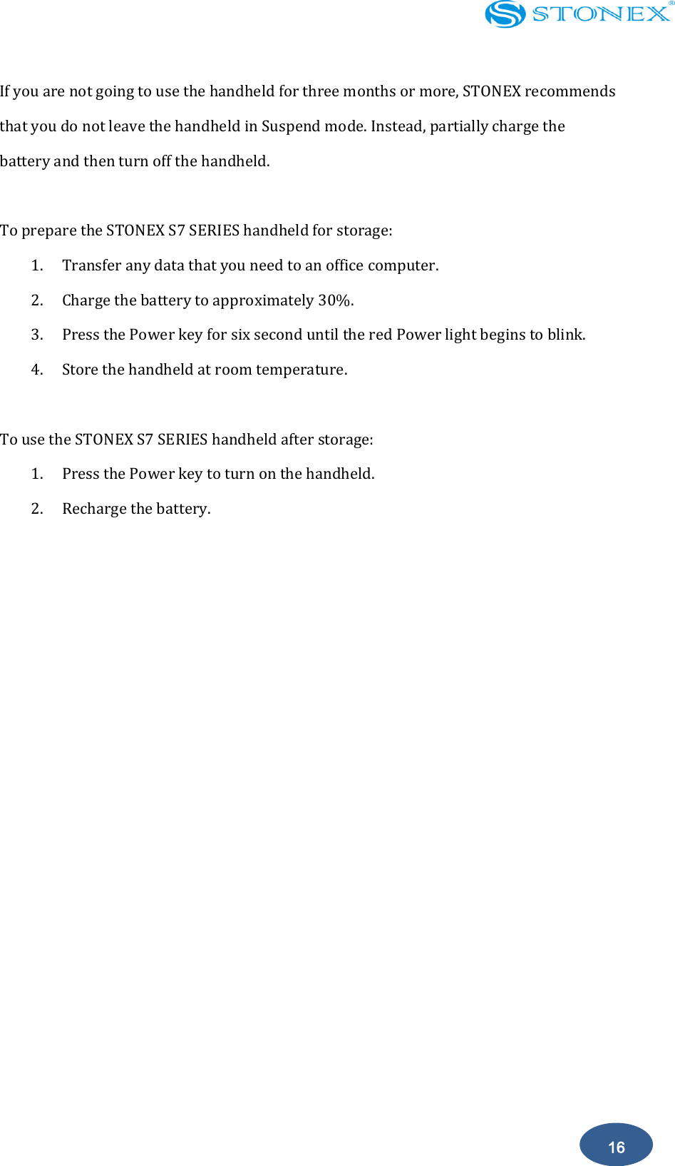    16 If you are not going to use the handheld for three months or more, STONEX recommends that you do not leave the handheld in Suspend mode. Instead, partially charge the battery and then turn off the handheld.  To prepare the STONEX S7 SERIES handheld for storage: 1. Transfer any data that you need to an office computer. 2. Charge the battery to approximately 30%. 3. Press the Power key for six second until the red Power light begins to blink. 4. Store the handheld at room temperature.  To use the STONEX S7 SERIES handheld after storage: 1. Press the Power key to turn on the handheld. 2. Recharge the battery.            