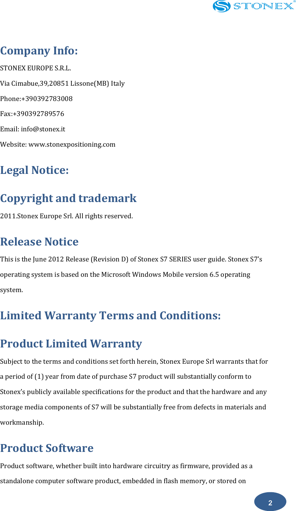    2 Company Info: STONEX EUROPE S.R.L. Via Cimabue,39,20851 Lissone(MB) Italy Phone:+390392783008 Fax:+390392789576 Email: info@stonex.it Website: www.stonexpositioning.com Legal Notice: Copyright and trademark 2011.Stonex Europe Srl. All rights reserved.     Release Notice This is the June 2012 Release (Revision D) of Stonex S7 SERIES user guide. Stonex S7&rsquo;s operating system is based on the Microsoft Windows Mobile version 6.5 operating system. Limited Warranty Terms and Conditions: Product Limited Warranty Subject to the terms and conditions set forth herein, Stonex Europe Srl warrants that for a period of (1) year from date of purchase S7 product will substantially conform to Stonex&rsquo;s publicly available specifications for the product and that the hardware and any storage media components of S7 will be substantially free from defects in materials and workmanship. Product Software   Product software, whether built into hardware circuitry as firmware, provided as a standalone computer software product, embedded in flash memory, or stored on 