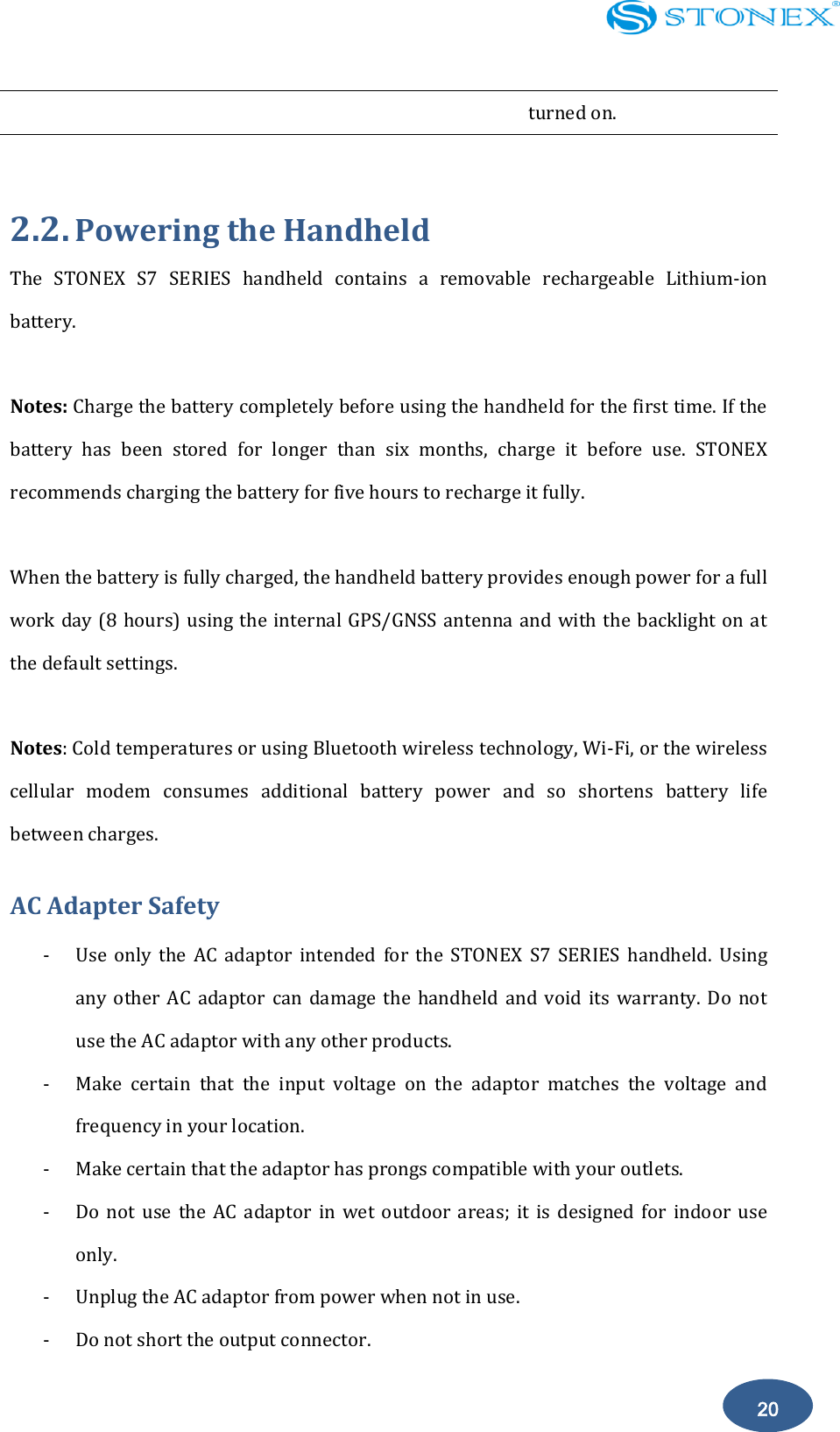    20 turned on.  2.2. Powering the Handheld The  STONEX  S7  SERIES  handheld  contains  a  removable  rechargeable  Lithium-ion battery.  Notes: Charge the battery completely before using the handheld for the first time. If the battery  has  been  stored  for  longer  than  six  months,  charge  it  before  use.  STONEX recommends charging the battery for five hours to recharge it fully.  When the battery is fully charged, the handheld battery provides enough power for a full work day (8 hours) using the internal GPS/GNSS antenna and with the backlight on at the default settings.  Notes: Cold temperatures or using Bluetooth wireless technology, Wi-Fi, or the wireless cellular  modem  consumes  additional  battery  power  and  so  shortens  battery  life between charges. AC Adapter Safety - Use  only  the  AC  adaptor  intended  for  the  STONEX  S7  SERIES  handheld.  Using any  other  AC  adaptor  can  damage the  handheld and  void  its  warranty.  Do  not use the AC adaptor with any other products. - Make  certain  that  the  input  voltage  on  the  adaptor  matches  the  voltage  and frequency in your location. - Make certain that the adaptor has prongs compatible with your outlets. - Do  not  use  the  AC  adaptor  in  wet  outdoor  areas;  it  is  designed  for  indoor  use only. - Unplug the AC adaptor from power when not in use. - Do not short the output connector. 