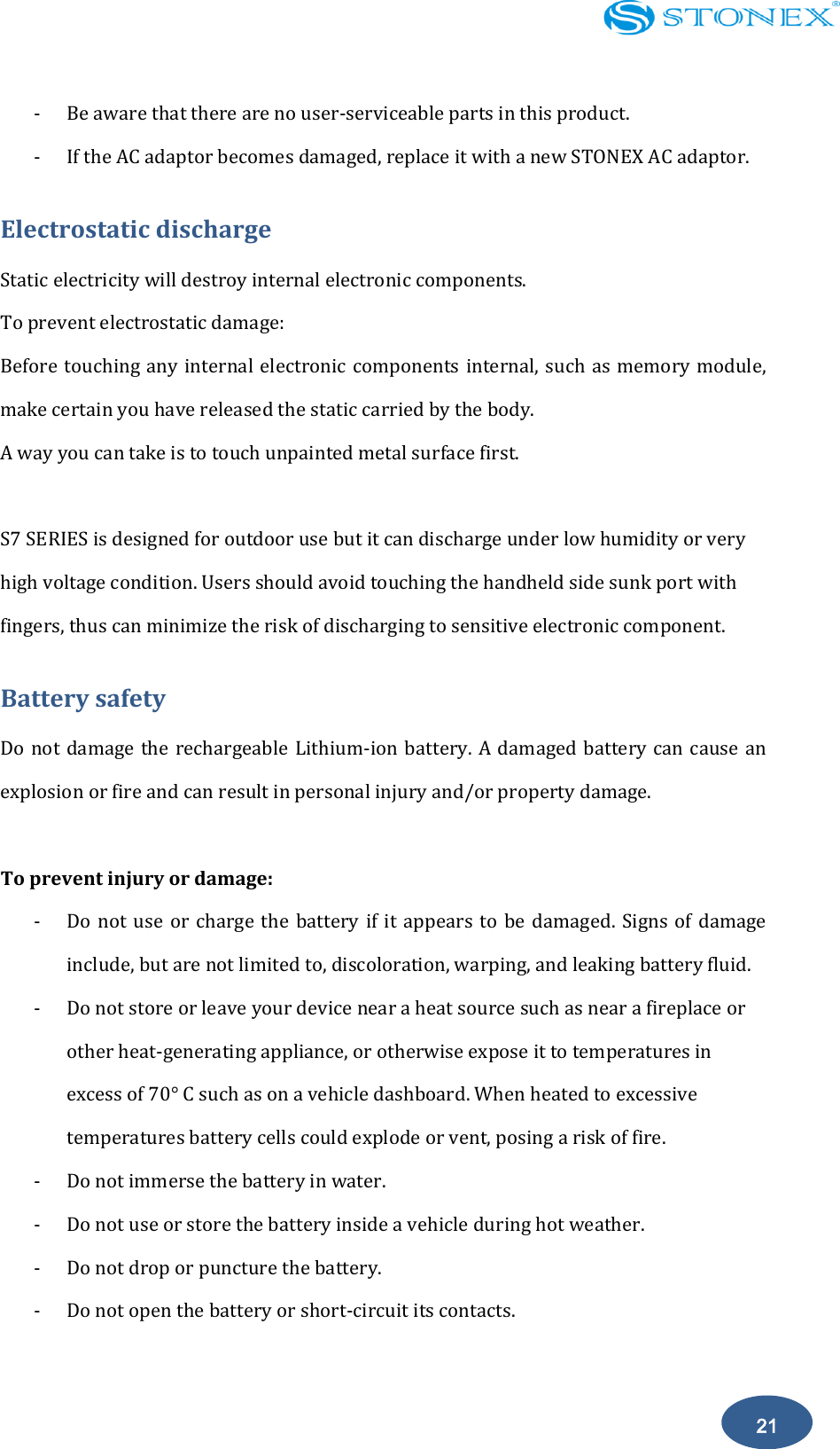    21 - Be aware that there are no user-serviceable parts in this product. - If the AC adaptor becomes damaged, replace it with a new STONEX AC adaptor. Electrostatic discharge Static electricity will destroy internal electronic components.   To prevent electrostatic damage:   Before touching any internal electronic components internal, such as memory module, make certain you have released the static carried by the body.   A way you can take is to touch unpainted metal surface first.  S7 SERIES is designed for outdoor use but it can discharge under low humidity or very high voltage condition. Users should avoid touching the handheld side sunk port with fingers, thus can minimize the risk of discharging to sensitive electronic component. Battery safety Do not damage the rechargeable Lithium-ion battery. A damaged battery can cause an explosion or fire and can result in personal injury and/or property damage.  To prevent injury or damage: - Do not  use  or charge  the  battery if  it appears  to  be  damaged. Signs  of  damage include, but are not limited to, discoloration, warping, and leaking battery fluid. - Do not store or leave your device near a heat source such as near a fireplace or other heat-generating appliance, or otherwise expose it to temperatures in excess of 70&deg; C such as on a vehicle dashboard. When heated to excessive temperatures battery cells could explode or vent, posing a risk of fire. - Do not immerse the battery in water. - Do not use or store the battery inside a vehicle during hot weather. - Do not drop or puncture the battery. - Do not open the battery or short-circuit its contacts.  
