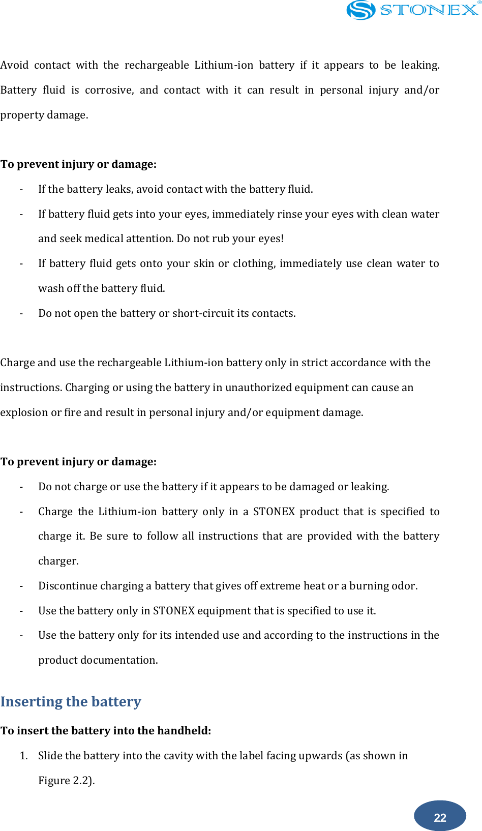    22 Avoid  contact  with  the  rechargeable  Lithium-ion  battery  if  it  appears  to  be  leaking. Battery  fluid  is  corrosive,  and  contact  with  it  can  result  in  personal  injury  and/or property damage.  To prevent injury or damage: - If the battery leaks, avoid contact with the battery fluid. - If battery fluid gets into your eyes, immediately rinse your eyes with clean water and seek medical attention. Do not rub your eyes! - If battery fluid gets onto your skin or clothing, immediately use clean water to wash off the battery fluid. - Do not open the battery or short-circuit its contacts.  Charge and use the rechargeable Lithium-ion battery only in strict accordance with the instructions. Charging or using the battery in unauthorized equipment can cause an explosion or fire and result in personal injury and/or equipment damage.  To prevent injury or damage: - Do not charge or use the battery if it appears to be damaged or leaking. - Charge  the  Lithium-ion  battery  only  in  a  STONEX  product  that  is  specified  to charge  it.  Be  sure  to  follow  all  instructions  that  are  provided  with  the  battery charger. - Discontinue charging a battery that gives off extreme heat or a burning odor. - Use the battery only in STONEX equipment that is specified to use it. - Use the battery only for its intended use and according to the instructions in the product documentation. Inserting the battery To insert the battery into the handheld: 1. Slide the battery into the cavity with the label facing upwards (as shown in Figure 2.2). 