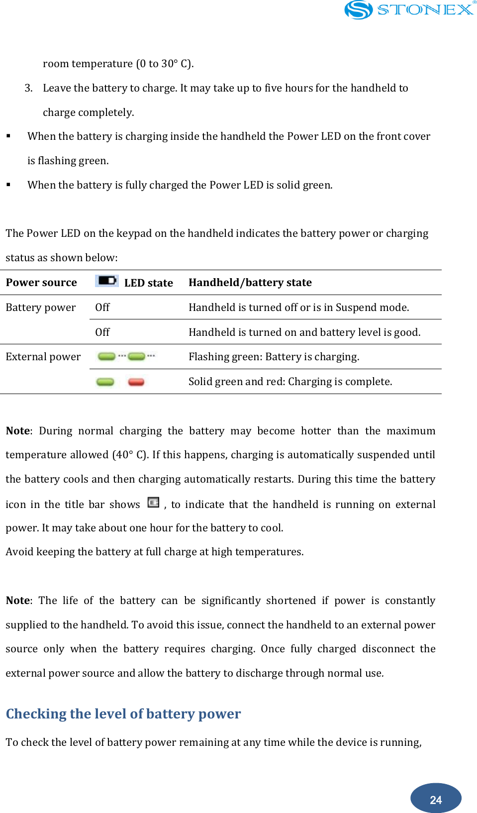    24 room temperature (0 to 30&deg; C). 3. Leave the battery to charge. It may take up to five hours for the handheld to charge completely.    When the battery is charging inside the handheld the Power LED on the front cover is flashing green.  When the battery is fully charged the Power LED is solid green.  The Power LED on the keypad on the handheld indicates the battery power or charging status as shown below: Power source    LED state Handheld/battery state Battery power Off   Handheld is turned off or is in Suspend mode. Off   Handheld is turned on and battery level is good. External power  Flashing green: Battery is charging.    Solid green and red: Charging is complete.  Note:  During  normal  charging  the  battery  may  become  hotter  than  the  maximum temperature allowed (40&deg; C). If this happens, charging is automatically suspended until the battery cools and then charging automatically restarts. During this time the battery icon  in  the  title  bar  shows    ,  to  indicate  that  the  handheld  is  running  on  external power. It may take about one hour for the battery to cool. Avoid keeping the battery at full charge at high temperatures.    Note:  The  life  of  the  battery  can  be  significantly  shortened  if  power  is  constantly supplied to the handheld. To avoid this issue, connect the handheld to an external power source  only  when  the  battery  requires  charging.  Once  fully  charged  disconnect  the external power source and allow the battery to discharge through normal use. Checking the level of battery power To check the level of battery power remaining at any time while the device is running, 