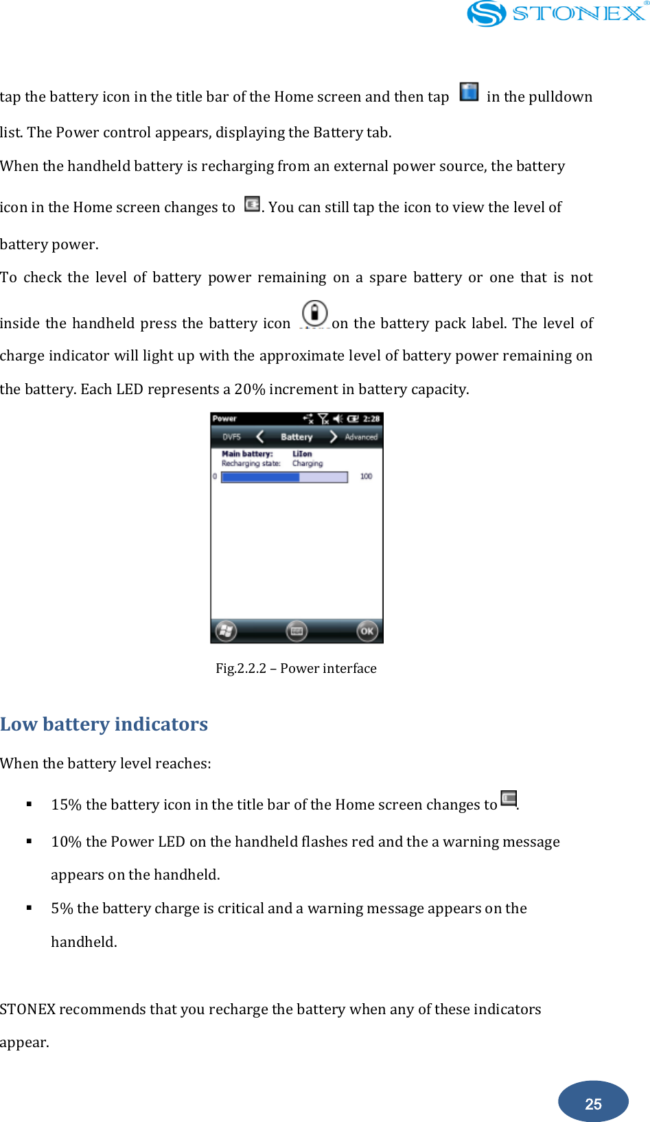    25 tap the battery icon in the title bar of the Home screen and then tap    in the pulldown list. The Power control appears, displaying the Battery tab.   When the handheld battery is recharging from an external power source, the battery icon in the Home screen changes to  . You can still tap the icon to view the level of battery power. To  check  the  level  of  battery  power  remaining  on  a  spare  battery  or  one  that  is  not inside the handheld press  the  battery  icon  on the battery pack label. The  level of charge indicator will light up with the approximate level of battery power remaining on the battery. Each LED represents a 20% increment in battery capacity.  Fig.2.2.2 &ndash; Power interface Low battery indicators When the battery level reaches:  15% the battery icon in the title bar of the Home screen changes to .  10% the Power LED on the handheld flashes red and the a warning message appears on the handheld.  5% the battery charge is critical and a warning message appears on the handheld.  STONEX recommends that you recharge the battery when any of these indicators appear. 