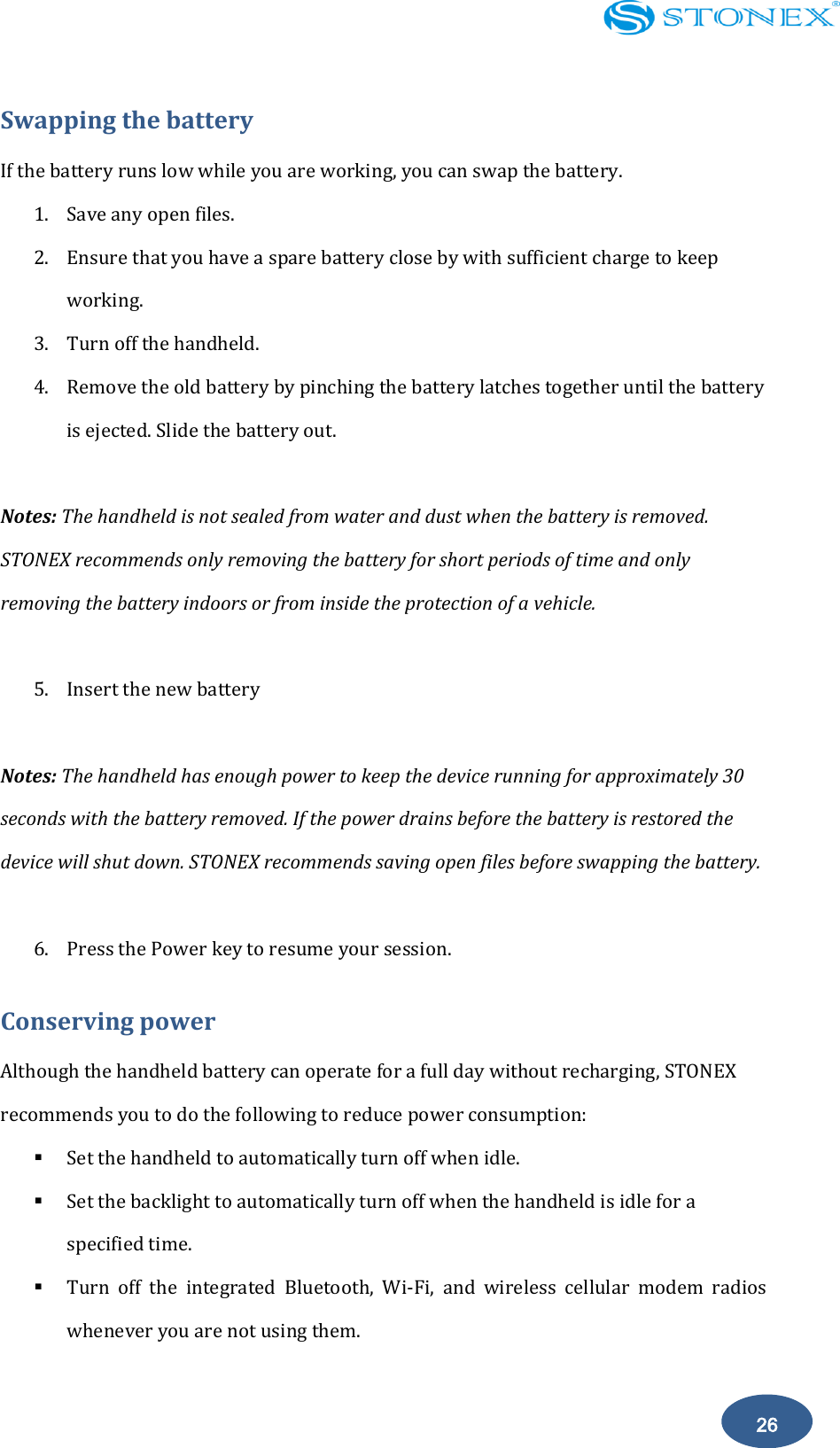    26 Swapping the battery If the battery runs low while you are working, you can swap the battery. 1. Save any open files. 2. Ensure that you have a spare battery close by with sufficient charge to keep working. 3. Turn off the handheld. 4. Remove the old battery by pinching the battery latches together until the battery is ejected. Slide the battery out.  Notes: The handheld is not sealed from water and dust when the battery is removed. STONEX recommends only removing the battery for short periods of time and only removing the battery indoors or from inside the protection of a vehicle.  5. Insert the new battery  Notes: The handheld has enough power to keep the device running for approximately 30 seconds with the battery removed. If the power drains before the battery is restored the device will shut down. STONEX recommends saving open files before swapping the battery.  6. Press the Power key to resume your session. Conserving power Although the handheld battery can operate for a full day without recharging, STONEX recommends you to do the following to reduce power consumption:  Set the handheld to automatically turn off when idle.    Set the backlight to automatically turn off when the handheld is idle for a specified time.    Turn  off  the  integrated  Bluetooth,  Wi-Fi,  and  wireless  cellular  modem  radios whenever you are not using them.   