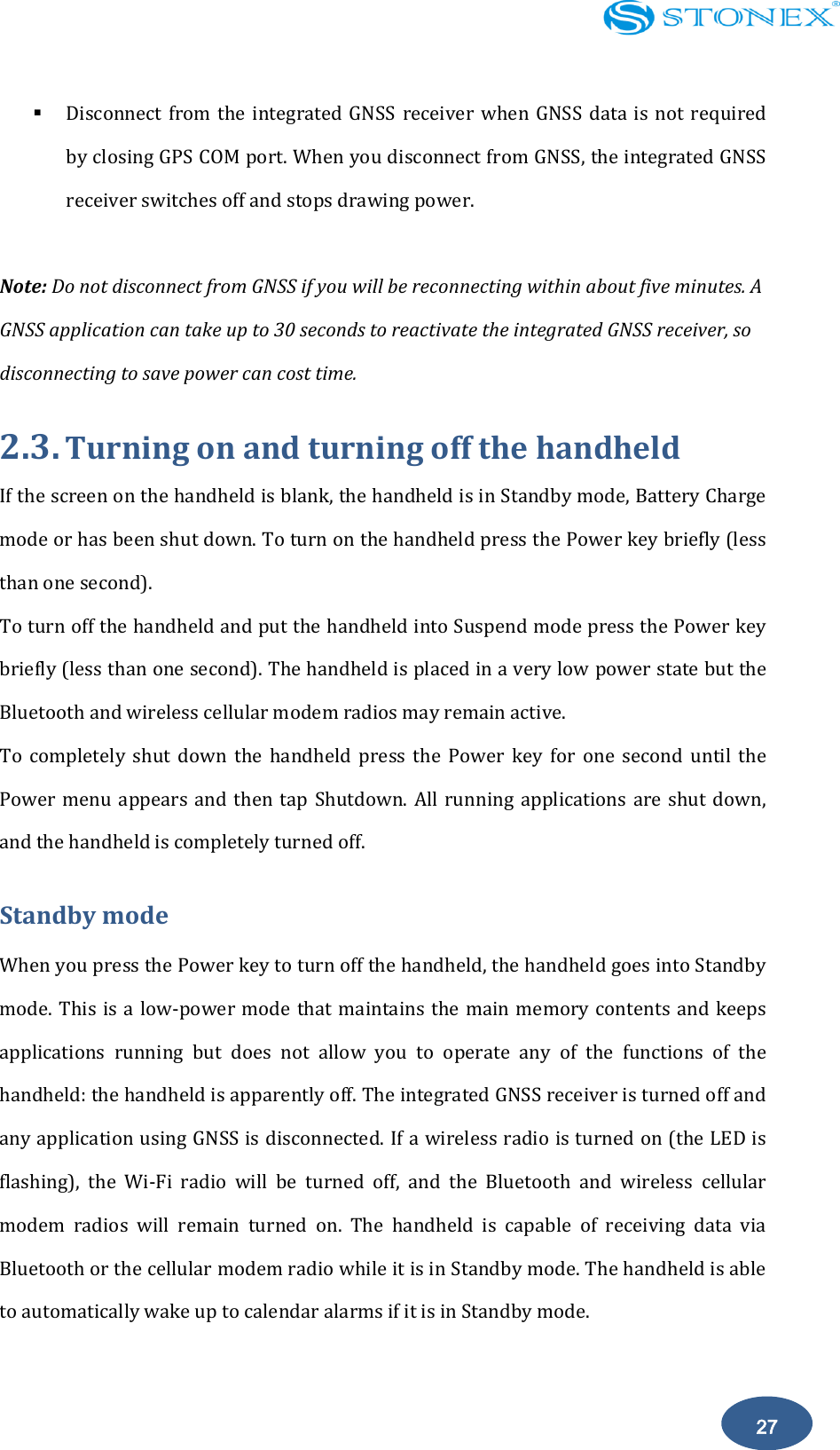    27  Disconnect  from  the  integrated GNSS receiver when GNSS  data  is  not  required by closing GPS COM port. When you disconnect from GNSS, the integrated GNSS receiver switches off and stops drawing power.  Note: Do not disconnect from GNSS if you will be reconnecting within about five minutes. A GNSS application can take up to 30 seconds to reactivate the integrated GNSS receiver, so disconnecting to save power can cost time. 2.3. Turning on and turning off the handheld If the screen on the handheld is blank, the handheld is in Standby mode, Battery Charge mode or has been shut down. To turn on the handheld press the Power key briefly (less than one second). To turn off the handheld and put the handheld into Suspend mode press the Power key briefly (less than one second). The handheld is placed in a very low power state but the Bluetooth and wireless cellular modem radios may remain active. To  completely  shut  down  the  handheld  press  the  Power  key  for  one  second  until  the Power menu  appears  and  then tap  Shutdown. All  running applications are  shut down, and the handheld is completely turned off. Standby mode When you press the Power key to turn off the handheld, the handheld goes into Standby mode. This is a low-power mode that maintains the main memory contents and keeps applications  running  but  does  not  allow  you  to  operate  any  of  the  functions  of  the handheld: the handheld is apparently off. The integrated GNSS receiver is turned off and any application using GNSS is disconnected. If a wireless radio is turned on (the LED is flashing),  the  Wi-Fi  radio  will  be  turned  off,  and  the  Bluetooth  and  wireless  cellular modem  radios  will  remain  turned  on.  The  handheld  is  capable  of  receiving  data  via Bluetooth or the cellular modem radio while it is in Standby mode. The handheld is able to automatically wake up to calendar alarms if it is in Standby mode.  