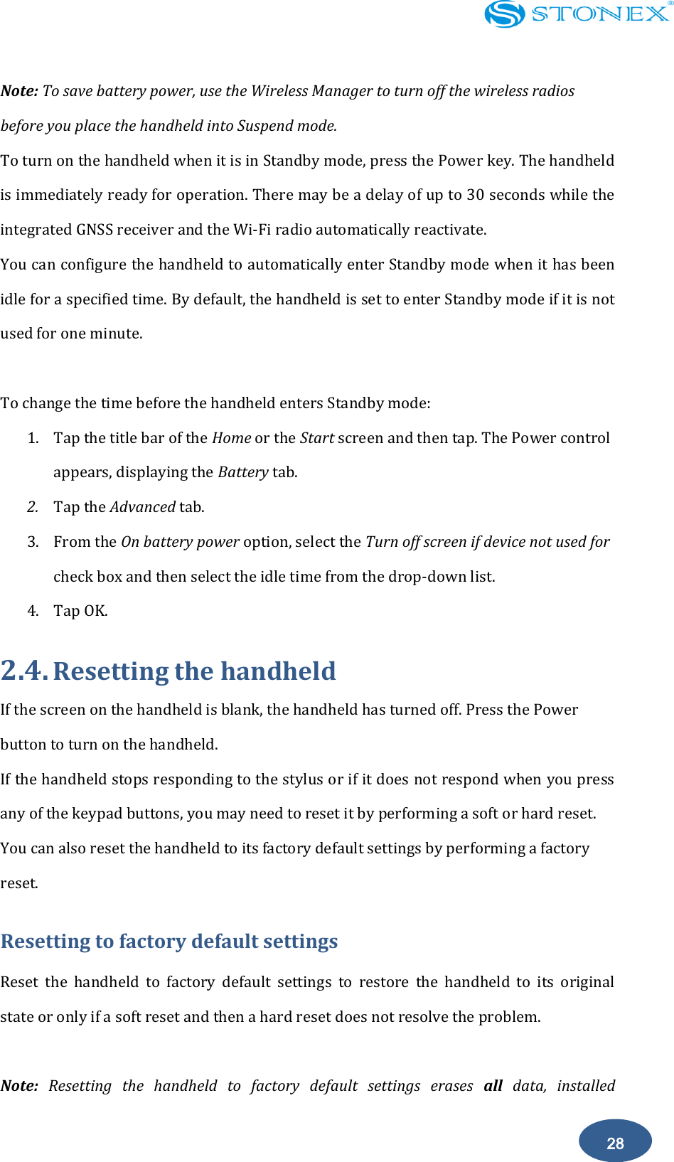    28 Note: To save battery power, use the Wireless Manager to turn off the wireless radios before you place the handheld into Suspend mode. To turn on the handheld when it is in Standby mode, press the Power key. The handheld is immediately ready for operation. There may be a delay of up to 30 seconds while the integrated GNSS receiver and the Wi-Fi radio automatically reactivate. You can configure the handheld to automatically enter Standby mode when it has been idle for a specified time. By default, the handheld is set to enter Standby mode if it is not used for one minute.  To change the time before the handheld enters Standby mode: 1. Tap the title bar of the Home or the Start screen and then tap. The Power control appears, displaying the Battery tab. 2. Tap the Advanced tab. 3. From the On battery power option, select the Turn off screen if device not used for check box and then select the idle time from the drop-down list. 4. Tap OK. 2.4. Resetting the handheld If the screen on the handheld is blank, the handheld has turned off. Press the Power button to turn on the handheld. If the handheld stops responding to the stylus or if it does not respond when you press any of the keypad buttons, you may need to reset it by performing a soft or hard reset. You can also reset the handheld to its factory default settings by performing a factory reset. Resetting to factory default settings Reset  the  handheld  to  factory  default  settings  to  restore  the  handheld  to  its  original state or only if a soft reset and then a hard reset does not resolve the problem.  Note:  Resetting  the  handheld  to  factory  default  settings  erases  all  data,  installed 