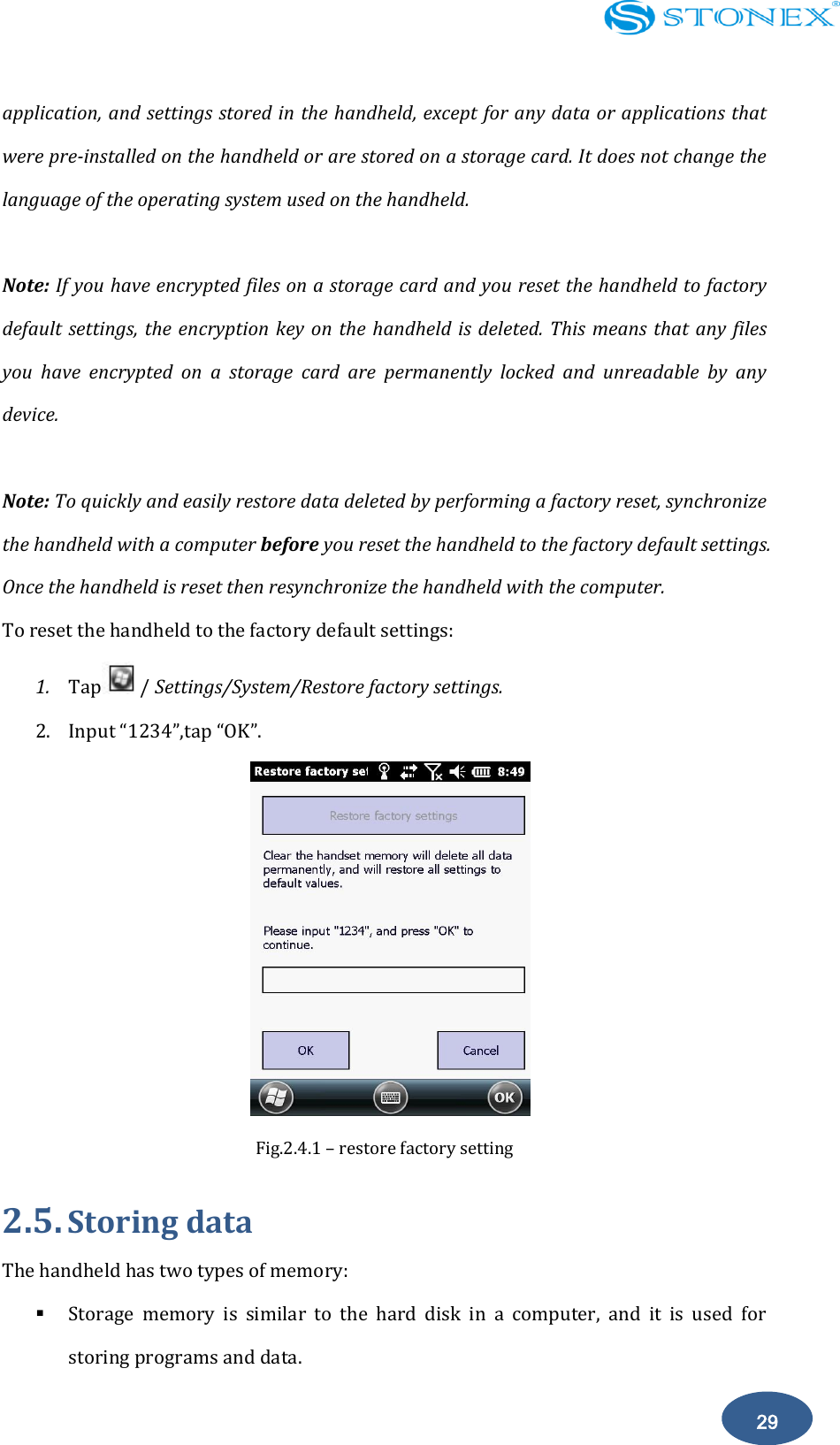    29 application, and settings stored in the handheld, except for any data or applications that were pre-installed on the handheld or are stored on a storage card. It does not change the language of the operating system used on the handheld.  Note: If you have encrypted files on a storage card and you reset the handheld to factory default settings, the encryption  key on  the  handheld is  deleted.  This  means that  any  files you  have  encrypted  on  a  storage  card  are  permanently  locked  and  unreadable  by  any device.  Note: To quickly and easily restore data deleted by performing a factory reset, synchronize the handheld with a computer before you reset the handheld to the factory default settings. Once the handheld is reset then resynchronize the handheld with the computer. To reset the handheld to the factory default settings: 1. Tap / Settings/System/Restore factory settings. 2. Input &ldquo;1234&rdquo;,tap &ldquo;OK&rdquo;.  Fig.2.4.1 &ndash; restore factory setting   2.5. Storing data The handheld has two types of memory:  Storage  memory  is  similar  to  the  hard  disk  in  a  computer,  and  it  is  used  for storing programs and data. 