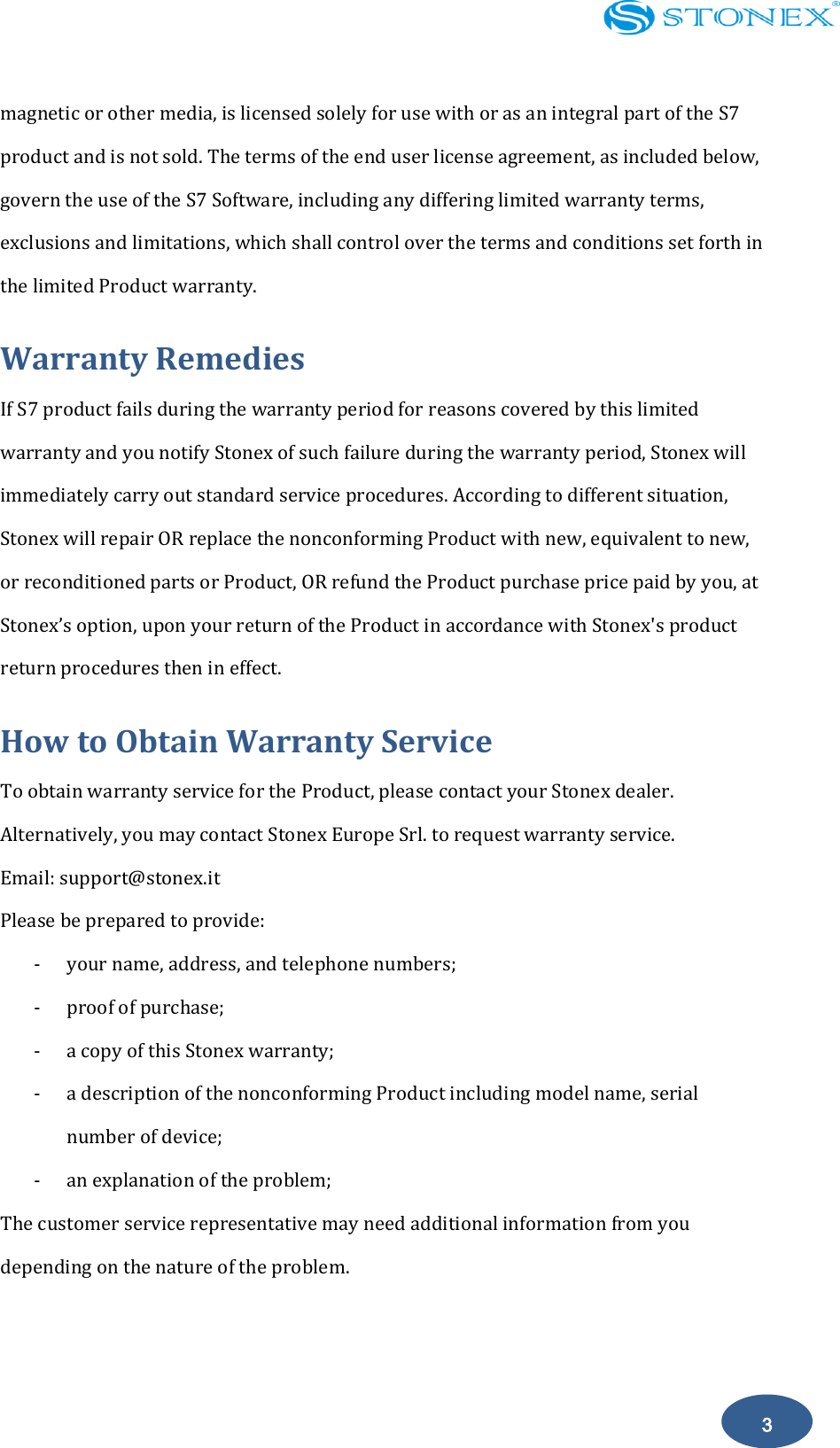    3 magnetic or other media, is licensed solely for use with or as an integral part of the S7 product and is not sold. The terms of the end user license agreement, as included below, govern the use of the S7 Software, including any differing limited warranty terms, exclusions and limitations, which shall control over the terms and conditions set forth in the limited Product warranty. Warranty Remedies If S7 product fails during the warranty period for reasons covered by this limited warranty and you notify Stonex of such failure during the warranty period, Stonex will immediately carry out standard service procedures. According to different situation, Stonex will repair OR replace the nonconforming Product with new, equivalent to new, or reconditioned parts or Product, OR refund the Product purchase price paid by you, at Stonex&rsquo;s option, upon your return of the Product in accordance with Stonex's product return procedures then in effect. How to Obtain Warranty Service To obtain warranty service for the Product, please contact your Stonex dealer. Alternatively, you may contact Stonex Europe Srl. to request warranty service. Email: support@stonex.it Please be prepared to provide: - your name, address, and telephone numbers; - proof of purchase; - a copy of this Stonex warranty; - a description of the nonconforming Product including model name, serial number of device; - an explanation of the problem; The customer service representative may need additional information from you depending on the nature of the problem. 