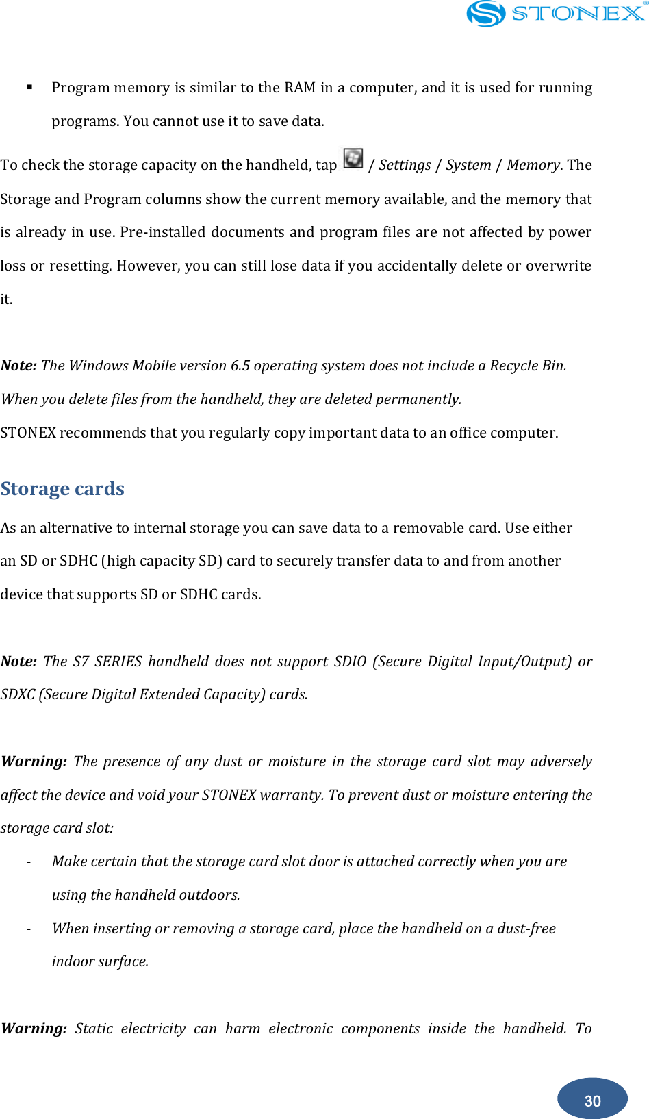    30  Program memory is similar to the RAM in a computer, and it is used for running programs. You cannot use it to save data. To check the storage capacity on the handheld, tap / Settings / System / Memory. The Storage and Program columns show the current memory available, and the memory that is already in use. Pre-installed documents and program files are not affected by power loss or resetting. However, you can still lose data if you accidentally delete or overwrite it.  Note: The Windows Mobile version 6.5 operating system does not include a Recycle Bin. When you delete files from the handheld, they are deleted permanently. STONEX recommends that you regularly copy important data to an office computer. Storage cards As an alternative to internal storage you can save data to a removable card. Use either an SD or SDHC (high capacity SD) card to securely transfer data to and from another device that supports SD or SDHC cards.  Note:  The  S7  SERIES  handheld  does  not  support  SDIO  (Secure  Digital  Input/Output)  or SDXC (Secure Digital Extended Capacity) cards.  Warning:  The  presence  of  any  dust  or  moisture  in  the  storage  card  slot  may  adversely affect the device and void your STONEX warranty. To prevent dust or moisture entering the storage card slot: - Make certain that the storage card slot door is attached correctly when you are using the handheld outdoors. - When inserting or removing a storage card, place the handheld on a dust-free indoor surface.  Warning:  Static  electricity  can  harm  electronic  components  inside  the  handheld.  To 