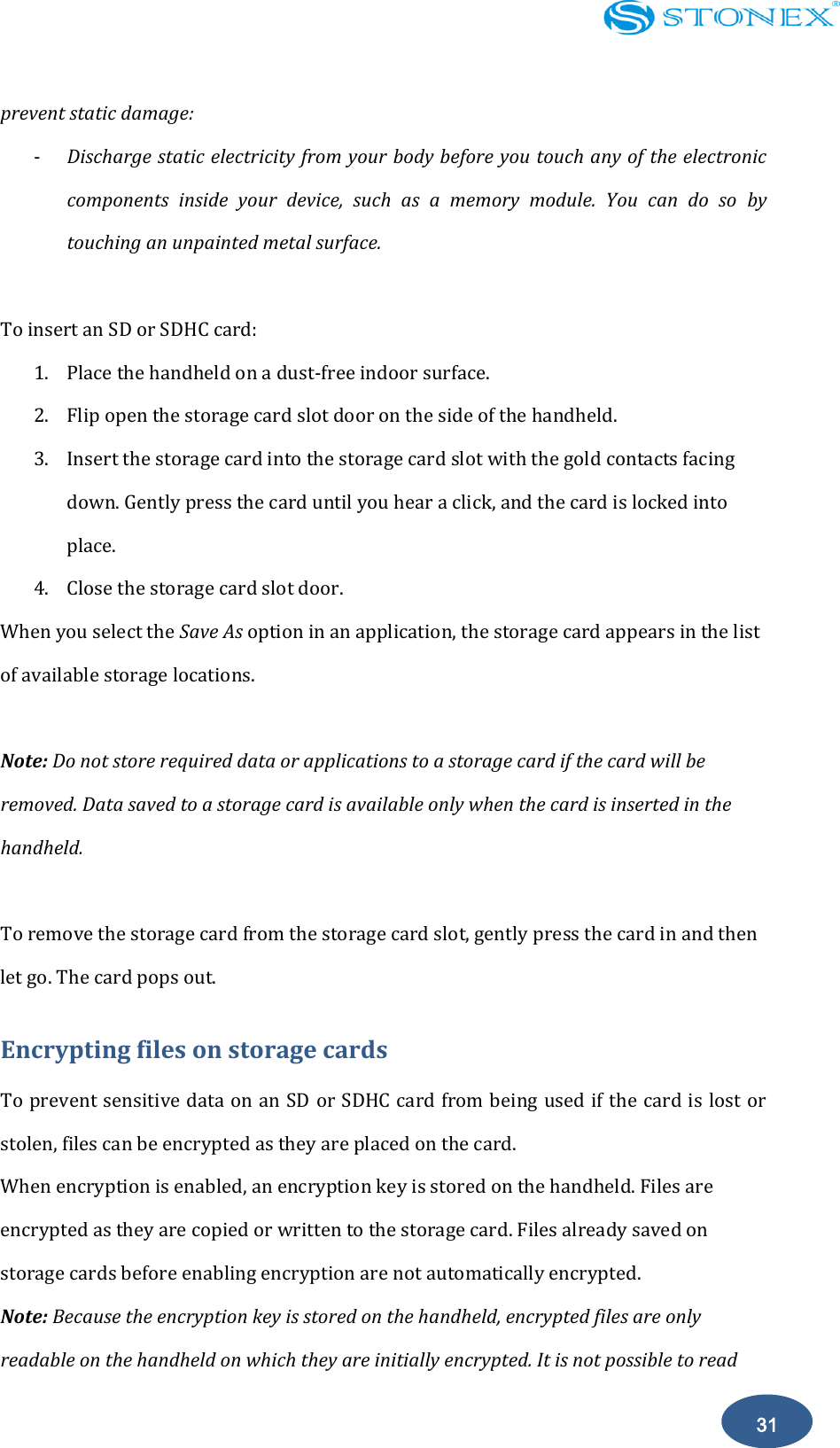    31 prevent static damage: - Discharge static electricity from your body before you touch any of the electronic components  inside  your  device,  such  as  a  memory  module.  You  can  do  so  by touching an unpainted metal surface.  To insert an SD or SDHC card: 1. Place the handheld on a dust-free indoor surface. 2. Flip open the storage card slot door on the side of the handheld. 3. Insert the storage card into the storage card slot with the gold contacts facing down. Gently press the card until you hear a click, and the card is locked into place. 4. Close the storage card slot door. When you select the Save As option in an application, the storage card appears in the list of available storage locations.  Note: Do not store required data or applications to a storage card if the card will be removed. Data saved to a storage card is available only when the card is inserted in the handheld.  To remove the storage card from the storage card slot, gently press the card in and then let go. The card pops out. Encrypting files on storage cards To prevent sensitive data on an SD or SDHC card from being used if the card is lost or stolen, files can be encrypted as they are placed on the card. When encryption is enabled, an encryption key is stored on the handheld. Files are encrypted as they are copied or written to the storage card. Files already saved on storage cards before enabling encryption are not automatically encrypted. Note: Because the encryption key is stored on the handheld, encrypted files are only readable on the handheld on which they are initially encrypted. It is not possible to read 