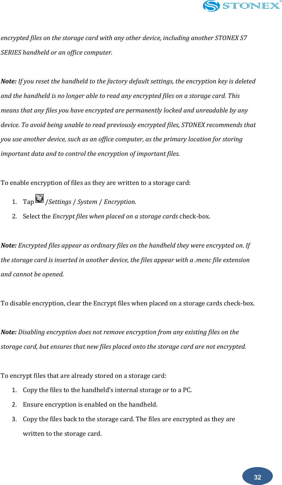    32 encrypted files on the storage card with any other device, including another STONEX S7 SERIES handheld or an office computer.  Note: If you reset the handheld to the factory default settings, the encryption key is deleted and the handheld is no longer able to read any encrypted files on a storage card. This means that any files you have encrypted are permanently locked and unreadable by any device. To avoid being unable to read previously encrypted files, STONEX recommends that you use another device, such as an office computer, as the primary location for storing important data and to control the encryption of important files.  To enable encryption of files as they are written to a storage card: 1. Tap /Settings / System / Encryption. 2. Select the Encrypt files when placed on a storage cards check-box.  Note: Encrypted files appear as ordinary files on the handheld they were encrypted on. If the storage card is inserted in another device, the files appear with a .menc file extension and cannot be opened.  To disable encryption, clear the Encrypt files when placed on a storage cards check-box.  Note: Disabling encryption does not remove encryption from any existing files on the storage card, but ensures that new files placed onto the storage card are not encrypted.  To encrypt files that are already stored on a storage card: 1. Copy the files to the handheld&rsquo;s internal storage or to a PC. 2. Ensure encryption is enabled on the handheld. 3. Copy the files back to the storage card. The files are encrypted as they are written to the storage card.  