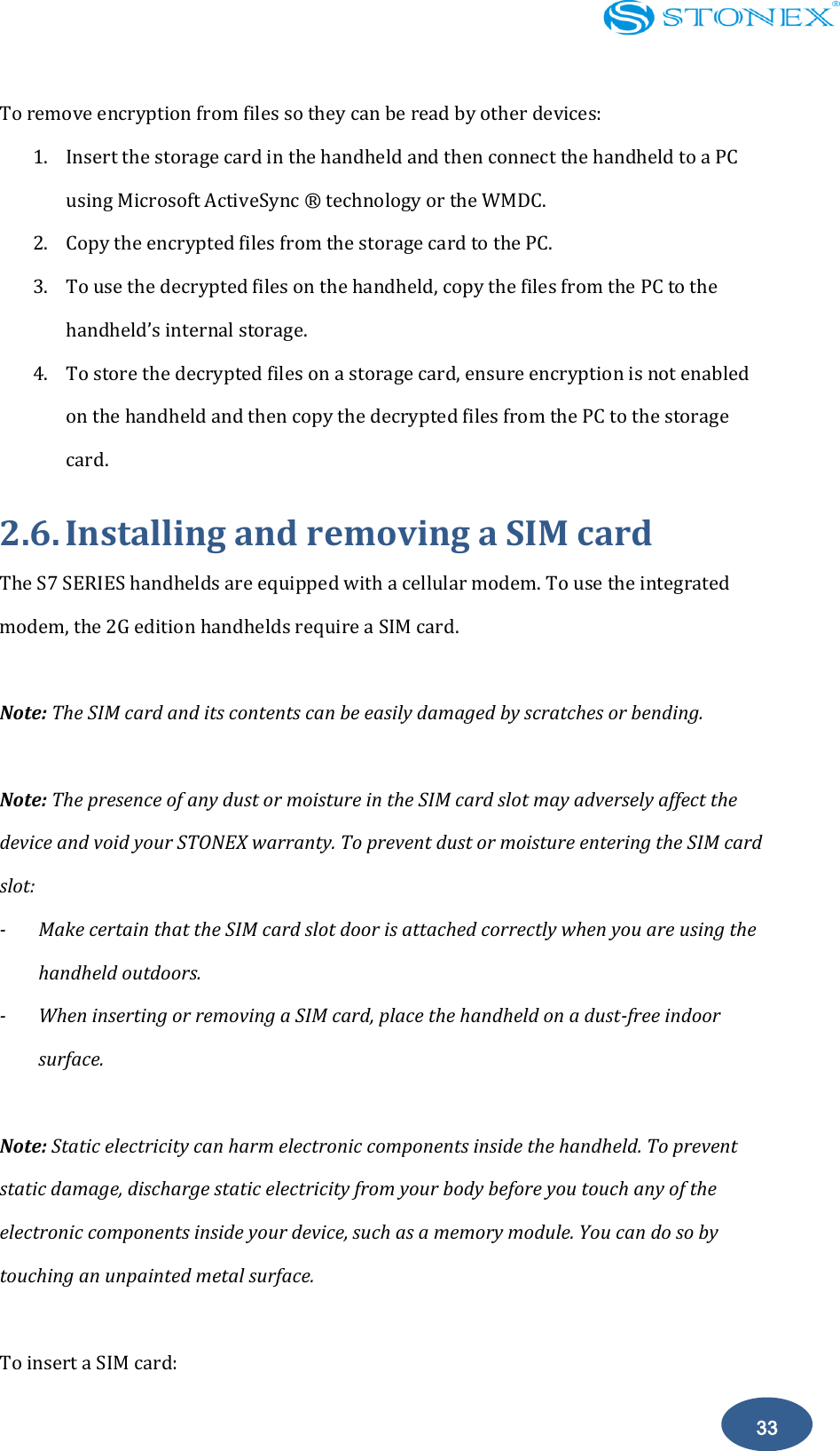    33 To remove encryption from files so they can be read by other devices: 1. Insert the storage card in the handheld and then connect the handheld to a PC using Microsoft ActiveSync &reg;  technology or the WMDC. 2. Copy the encrypted files from the storage card to the PC. 3. To use the decrypted files on the handheld, copy the files from the PC to the handheld&rsquo;s internal storage. 4. To store the decrypted files on a storage card, ensure encryption is not enabled on the handheld and then copy the decrypted files from the PC to the storage card. 2.6. Installing and removing a SIM card The S7 SERIES handhelds are equipped with a cellular modem. To use the integrated modem, the 2G edition handhelds require a SIM card.  Note: The SIM card and its contents can be easily damaged by scratches or bending.  Note: The presence of any dust or moisture in the SIM card slot may adversely affect the device and void your STONEX warranty. To prevent dust or moisture entering the SIM card slot: -  Make certain that the SIM card slot door is attached correctly when you are using the handheld outdoors. -  When inserting or removing a SIM card, place the handheld on a dust-free indoor surface.  Note: Static electricity can harm electronic components inside the handheld. To prevent static damage, discharge static electricity from your body before you touch any of the electronic components inside your device, such as a memory module. You can do so by touching an unpainted metal surface.  To insert a SIM card: 