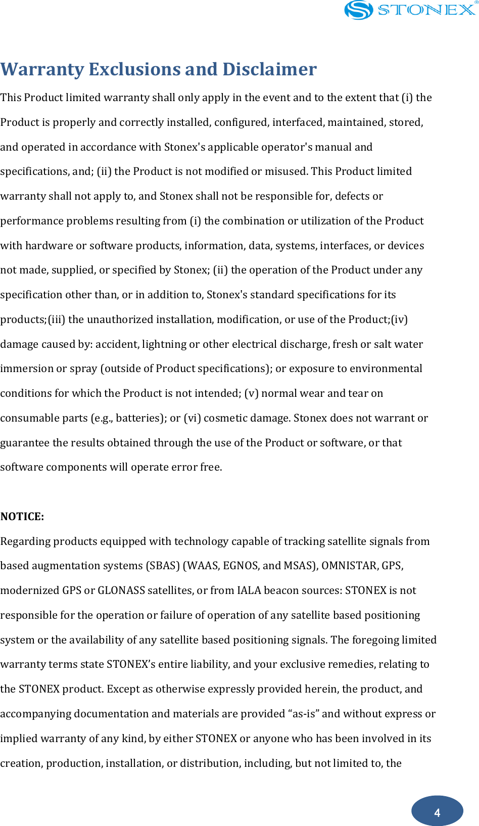   4 Warranty Exclusions and Disclaimer This Product limited warranty shall only apply in the event and to the extent that (i) the Product is properly and correctly installed, configured, interfaced, maintained, stored, and operated in accordance with Stonex's applicable operator's manual and specifications, and; (ii) the Product is not modified or misused. This Product limited warranty shall not apply to, and Stonex shall not be responsible for, defects or performance problems resulting from (i) the combination or utilization of the Product with hardware or software products, information, data, systems, interfaces, or devices not made, supplied, or specified by Stonex; (ii) the operation of the Product under any specification other than, or in addition to, Stonex's standard specifications for its products;(iii) the unauthorized installation, modification, or use of the Product;(iv) damage caused by: accident, lightning or other electrical discharge, fresh or salt water immersion or spray (outside of Product specifications); or exposure to environmental conditions for which the Product is not intended; (v) normal wear and tear on consumable parts (e.g., batteries); or (vi) cosmetic damage. Stonex does not warrant or guarantee the results obtained through the use of the Product or software, or that software components will operate error free.  NOTICE: Regarding products equipped with technology capable of tracking satellite signals from based augmentation systems (SBAS) (WAAS, EGNOS, and MSAS), OMNISTAR, GPS, modernized GPS or GLONASS satellites, or from IALA beacon sources: STONEX is not responsible for the operation or failure of operation of any satellite based positioning system or the availability of any satellite based positioning signals. The foregoing limited warranty terms state STONEX&rsquo;s entire liability, and your exclusive remedies, relating to the STONEX product. Except as otherwise expressly provided herein, the product, and accompanying documentation and materials are provided &ldquo;as-is&rdquo; and without express or implied warranty of any kind, by either STONEX or anyone who has been involved in its creation, production, installation, or distribution, including, but not limited to, the 